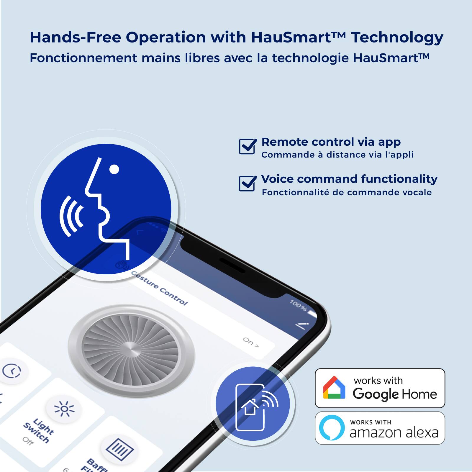 Hands-Free Operation with HauSmart™ Technology  
Fonctionnement mains libres avec la technologie HauSmart™  

Remote control via app  
Commande à distance via l'appli  

Voice command functionality  
Fonctionnalité de commande vocale  

Gesture Control 100% on - L  
Switch Light Off  

Works with Google Home  
WORKS WITH amazon alexa