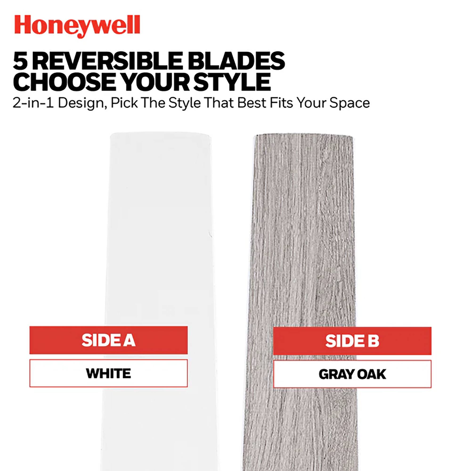 Honeywell 5 REVERSIBLE BLADES CHOOSE YOUR STYLE 2-in-1 Design, Pick The Style That Best Fits Your Space

SIDE A: WHITE
SIDE B: GRAY OAK