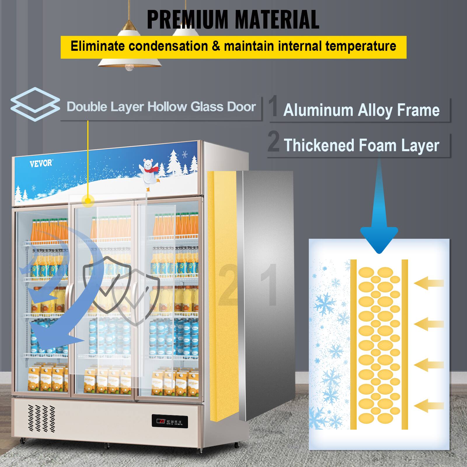 PREMIUM MATERIAL
Eliminate condensation & maintain internal temperature
Double Layer Hollow Glass Door
1. Aluminum Alloy Frame
2. Thickened Foam Layer
VEVOR