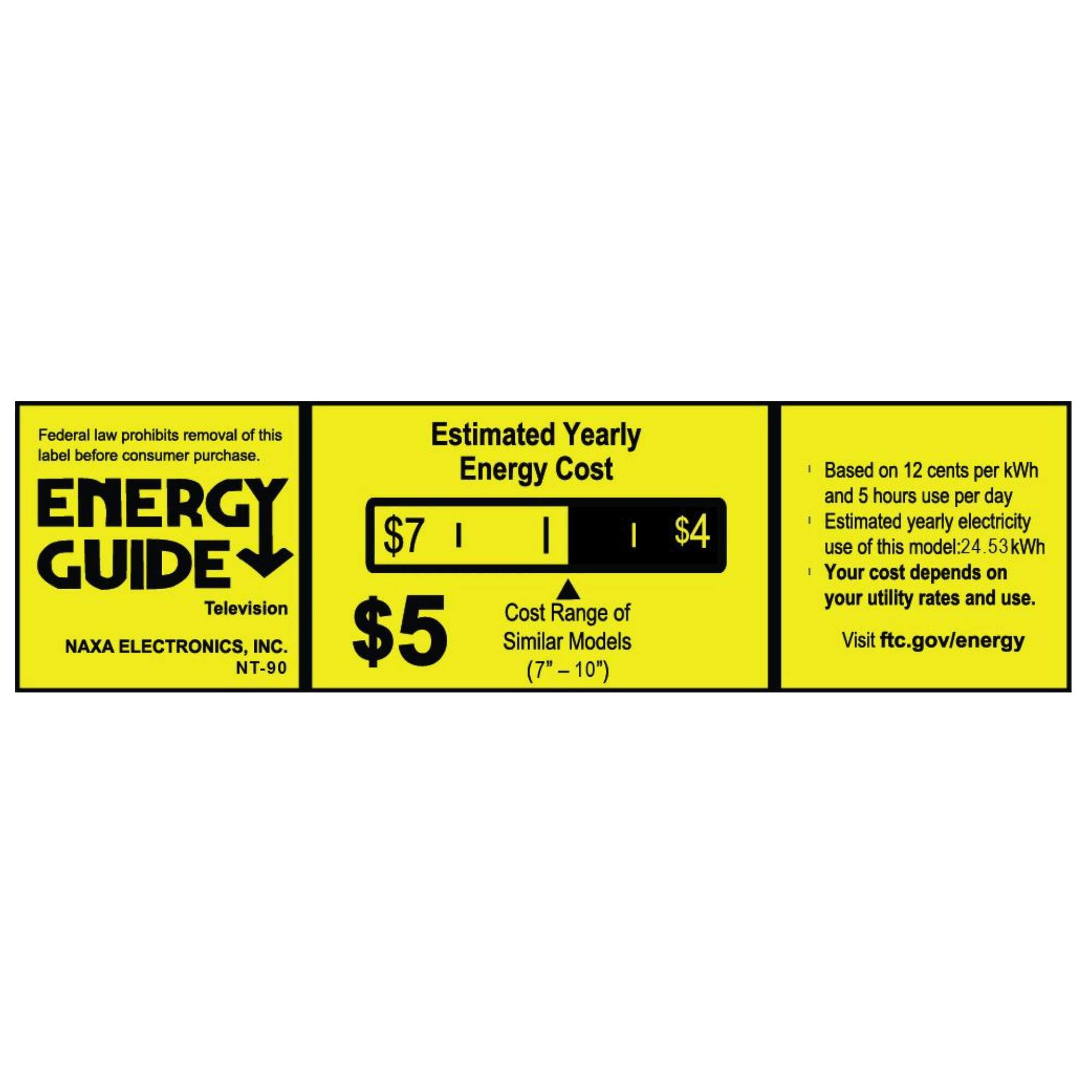Federal law prohibits removal of this label before consumer purchase.

**ENERGY GUIDE**  
Television  
NAXA ELECTRONICS, INC.  
NT-90

**Estimated Yearly Energy Cost**  
$7  
$5  
$4  

Cost Range of Similar Models (7" – 10")

Based on 12 cents per kWh and 5 hours use per day  
Estimated yearly electricity use of this model: 24.53 kWh  
Your cost depends on your utility rates and use.  
Visit ftc.gov/energy