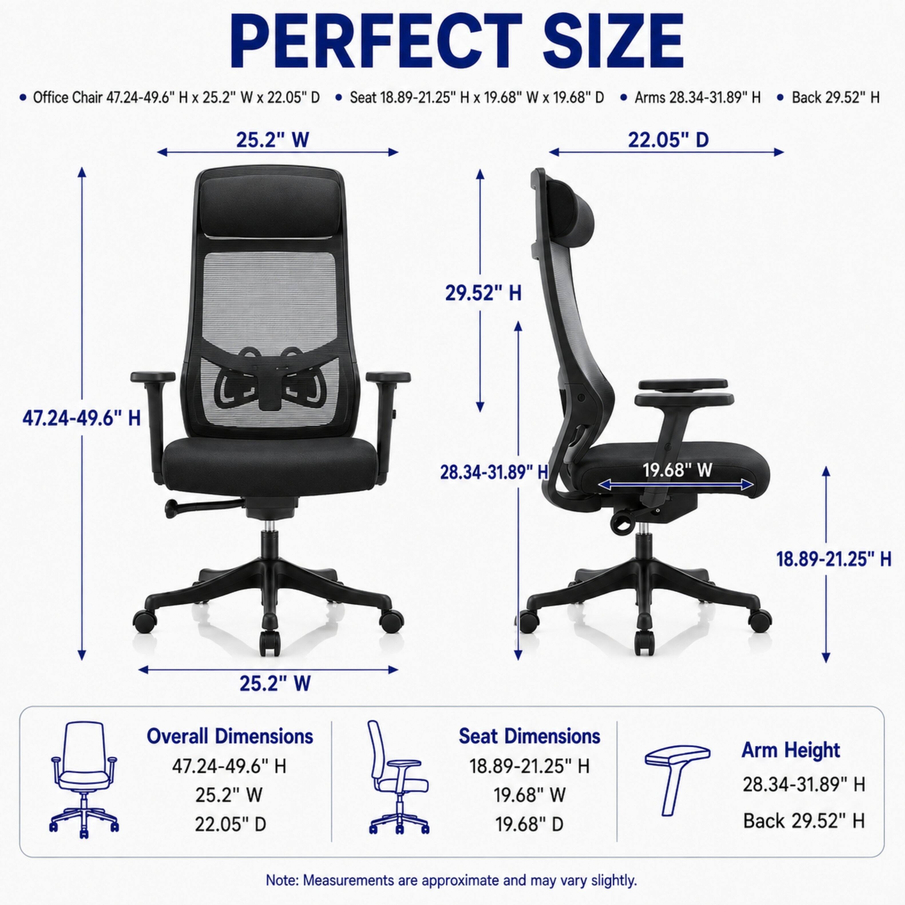 PERFECT SIZE Office Chair 47.24-49.6" H X 25.2" W X 22.05" D  
Seat 18.89-21.25" H X 19.68" W X 19.68" D  
Arms 28.34-31.89" H  
Back 29.52" H  

Overall Dimensions: 47.24-49.6" H 25.2" W 22.05" D  
Seat Dimensions: 18.89-21.25" H 19.68" W 19.68" D  
Arm Height: 28.34-31.89" H  
Back: 29.52" H  

Note: Measurements are approximate and may vary slightly.