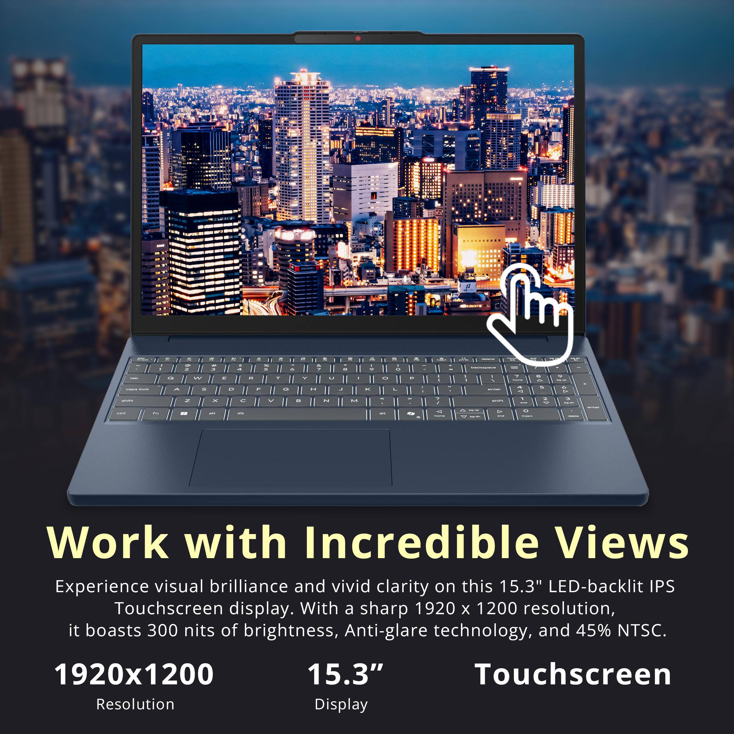 Work with Incredible Views

Experience visual brilliance and vivid clarity on this 15.3" LED-backlit IPS Touchscreen display. With a sharp 1920 x 1200 resolution, it boasts 300 nits of brightness, Anti-glare technology, and 45% NTSC.

1920x1200  
Resolution

15.3"  
Display

Touchscreen