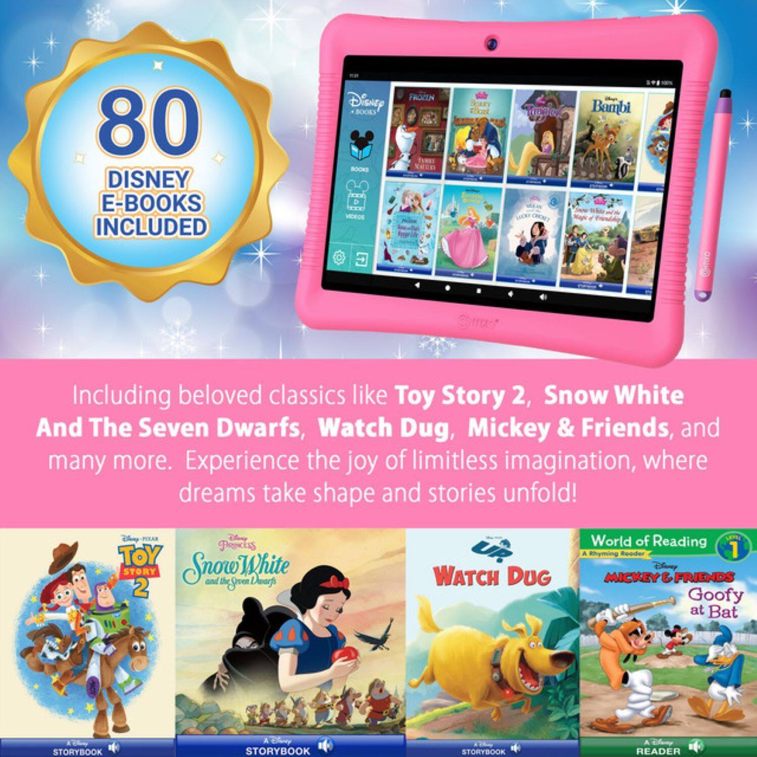 80 Disney E-Books Included

Including beloved classics like Toy Story 2, Snow White and The Seven Dwarfs, Watch Dug, Mickey & Friends, and many more. Experience the joy of limitless imagination, where dreams take shape and stories unfold!

- Toy Story 2
- Snow White and The Seven Dwarfs
- Watch Dug
- Mickey & Friends Goofy at Bat
- World of Reading
- Disney Princess
- Frozen
- Bambi