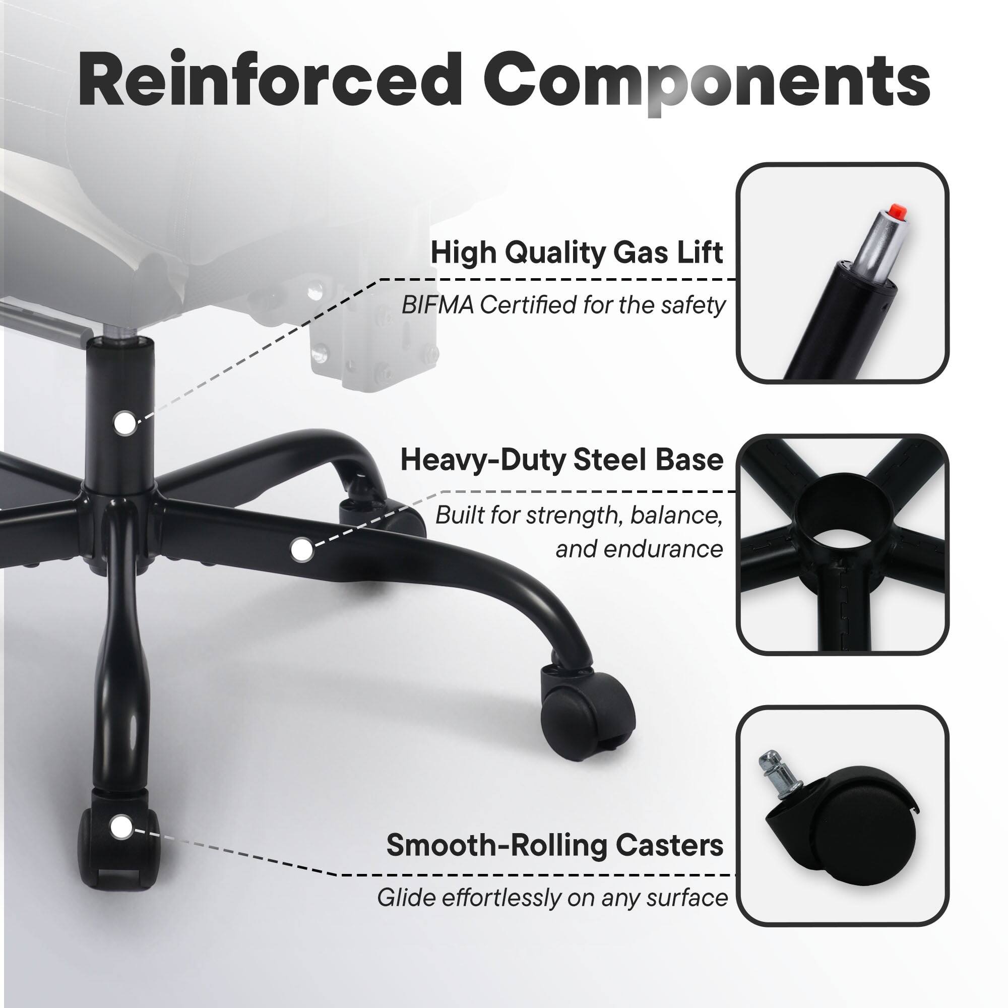 Reinforced Components

- High Quality Gas Lift
  - BIFMA Certified for the safety

- Heavy-Duty Steel Base
  - Built for strength, balance, and endurance

- Smooth-Rolling Casters
  - Glide effortlessly on any surface