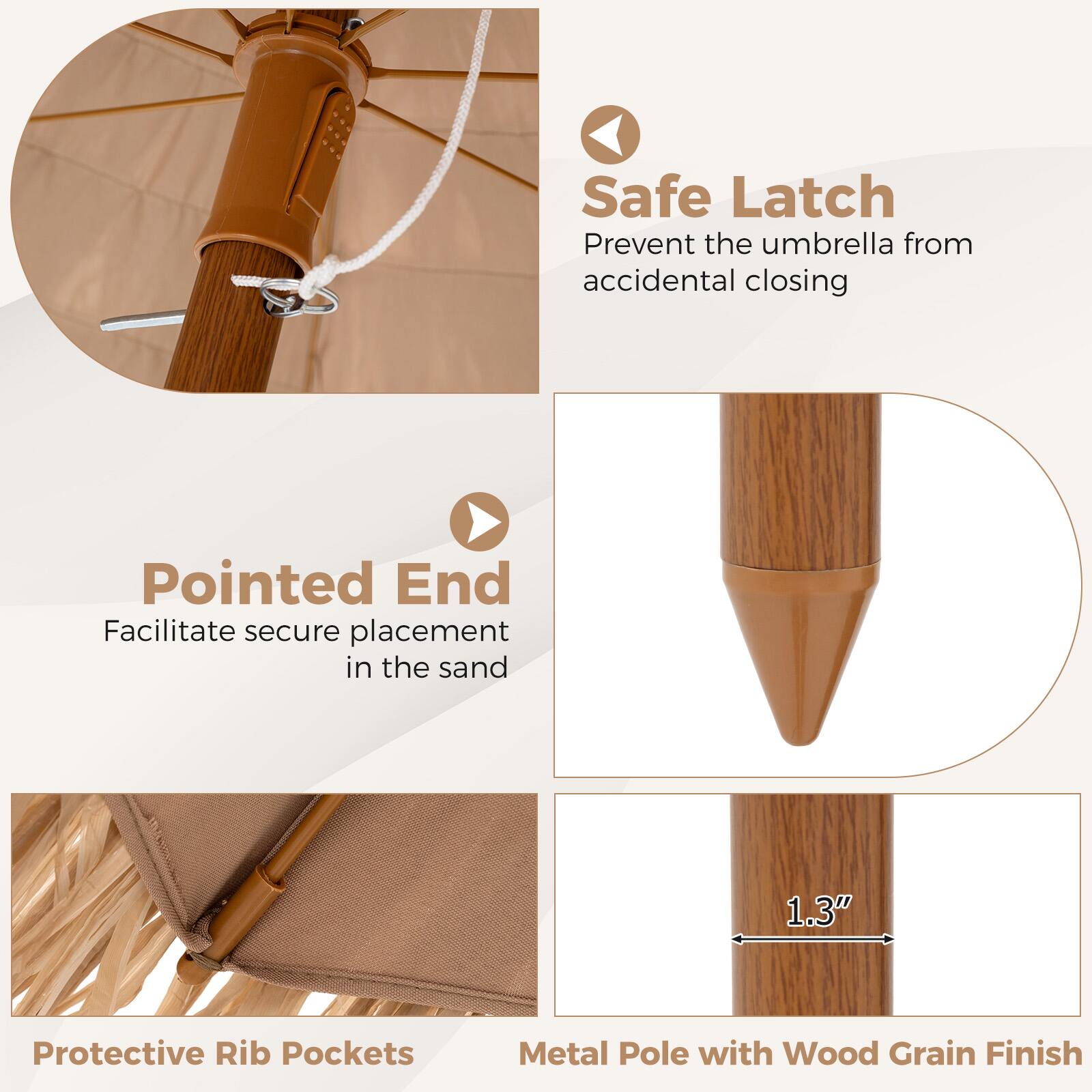 Safe Latch  
Prevent the umbrella from accidental closing  

Pointed End  
Facilitate secure placement in the sand  

Protective Rib Pockets  

Metal Pole with Wood Grain Finish  
1.3"
