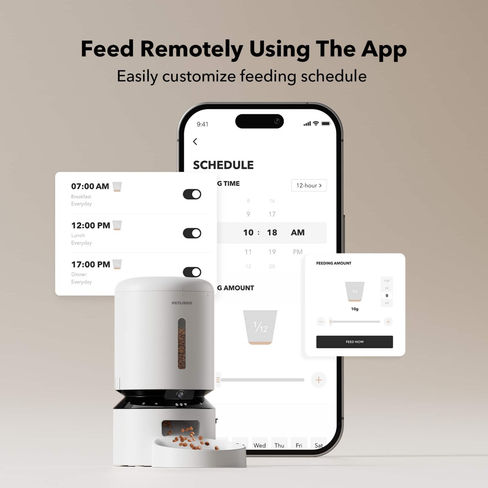 Feed Remotely Using The App Easily Customize Feeding Schedule
* 07:00 AM: Breakfast Everyday
* 12:00 PM: Lunch Everyday
* 17:00 PM: Dinner Everyday
* Feeding Amount: 20 g
* Feeding Amount: 10 g
* PetLBRS: 10 g
* 1/12 + 1.0 NN + Wed Thu Fri Sat