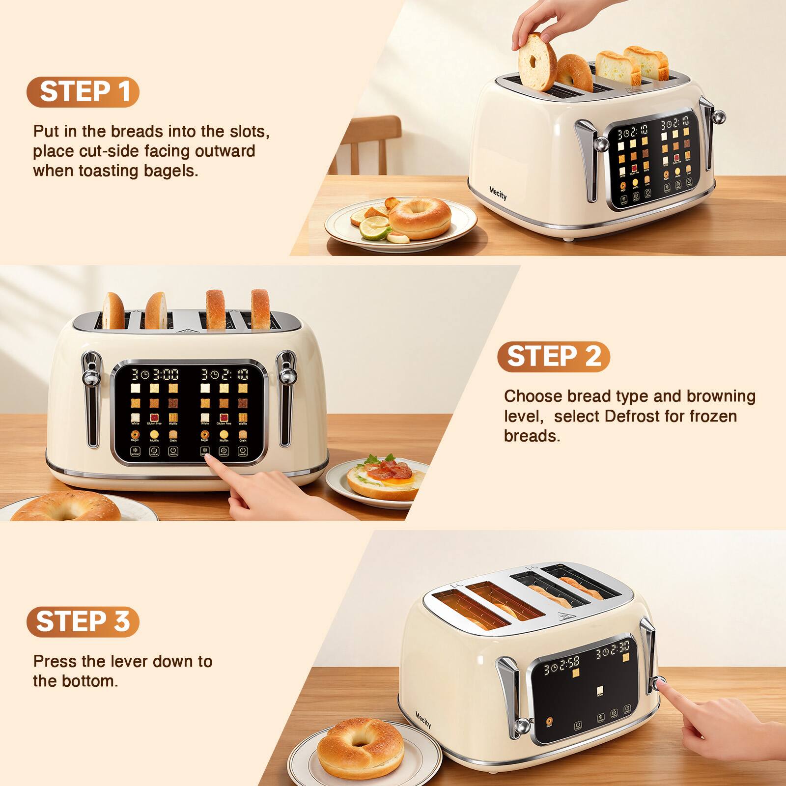 STEP 1 Put in the breads into the slots, place cut-side facing outward when toasting bagels.

Mecity
302.00
30 3:00 01:50E -

STEP 2 Choose bread type and browning level, select Defrost for frozen breads.

STEP 3 Press the lever down to the bottom.