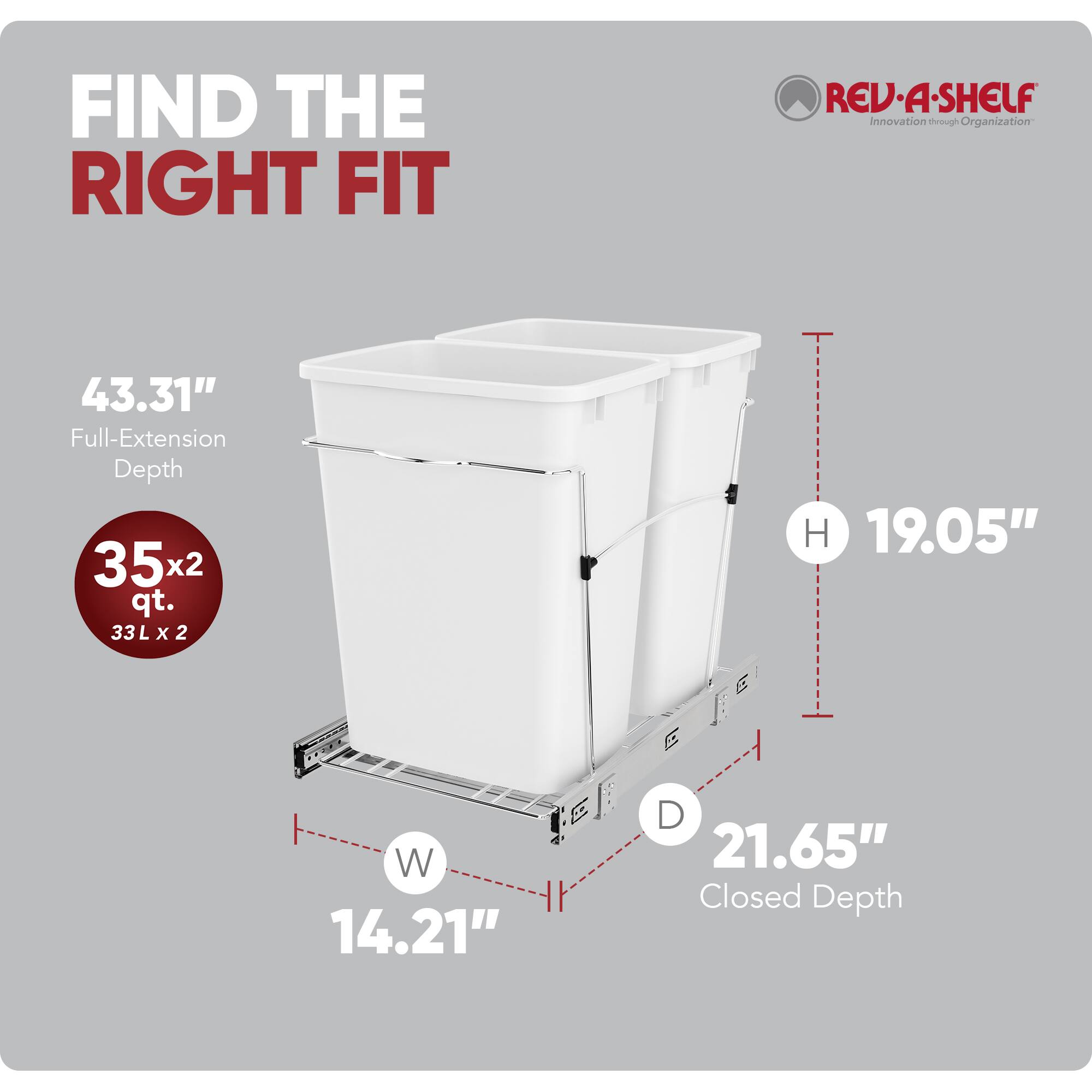 FIND THE RIGHT FIT  
REV-A-SHELF  
Innovation through Organization  

43.31" Full-Extension Depth  
35x2 qt. (33L x 2)  
19.05" H  
14.21" W  
21.65" Closed Depth