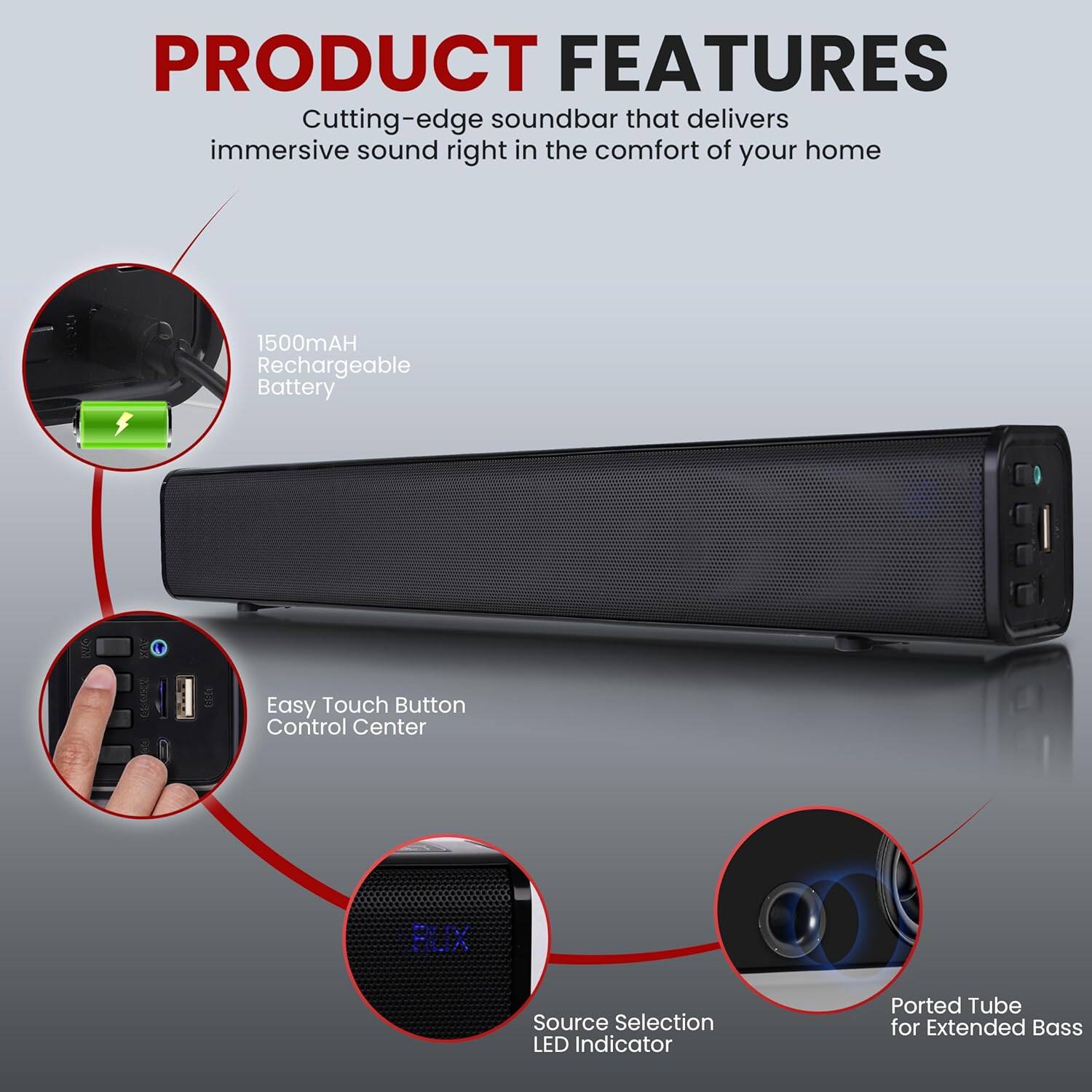 PRODUCT FEATURES  
Cutting-edge soundbar that delivers immersive sound right in the comfort of your home  

- 1500mAh Rechargeable Battery  
- Easy Touch Button Control Center  
- Source Selection LED Indicator  
- Ported Tube for Extended Bass