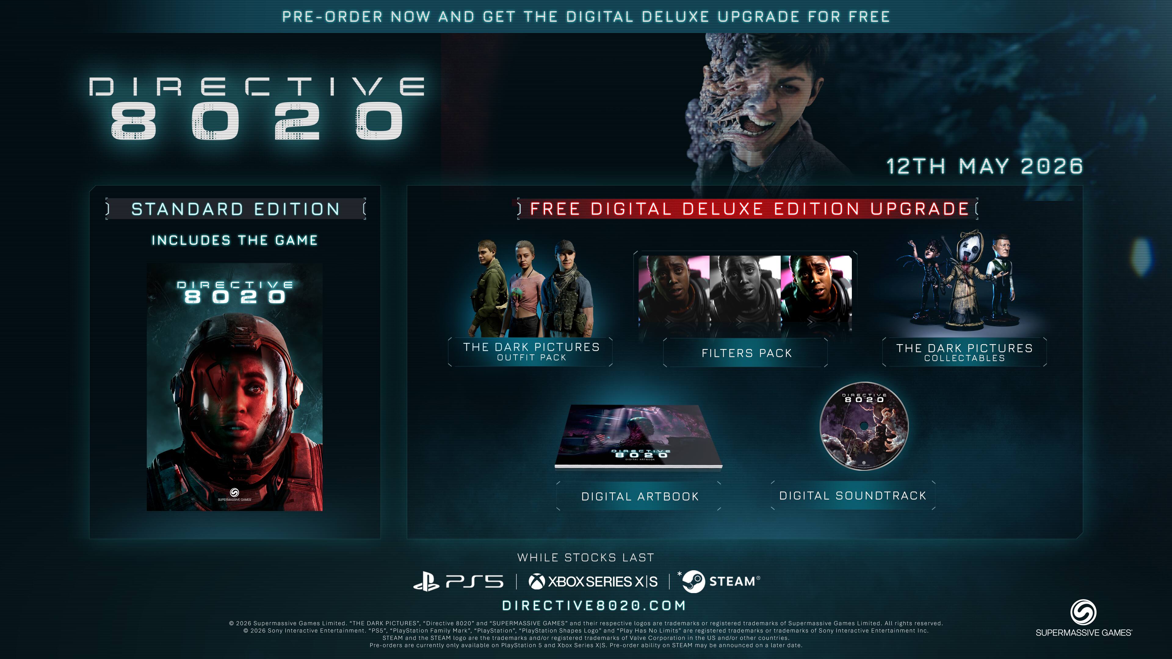 PRE-ORDER NOW AND GET THE DIGITAL DELUXE UPGRADE FOR FREE

DIRECTIVE 8020  
12TH MAY 2026

STANDARD EDITION  
INCLUDES THE GAME

FREE DIGITAL DELUXE EDITION UPGRADE  
INCLUDES THE GAME  
THE DARK PICTURES OUTFIT PACK  
FILTERS PACK  
THE DARK PICTURES COLLECTABLES  
DIGITAL ARTBOOK  
DIGITAL SOUNDTRACK

WHILE STOCKS LAST

PS5 | XBOX SERIES X/S | STEAM

DIRECTIVE8020.COM

© 2020 Supermassive Games Limited. "THE DARK PICTURES", "Directive 8020" and "SUPERMASSIVE GAMES" and their respective logos are trademarks or registered trademarks of Supermassive Games Limited. All rights reserved. © 2024 Sony Interactive Entertainment. PS" *PlayStation Family Mark "PlayStation" "PlayStation Logo" and "PLAY HAS NO LIMITS" are registered trademarks of Sony Interactive Entertainment Inc. STEAM and the STEAM logo are trademarks and/or registered trademarks of Valve Corporation in the U.S. and other countries.

Pre-orders currently only available on PlayStation