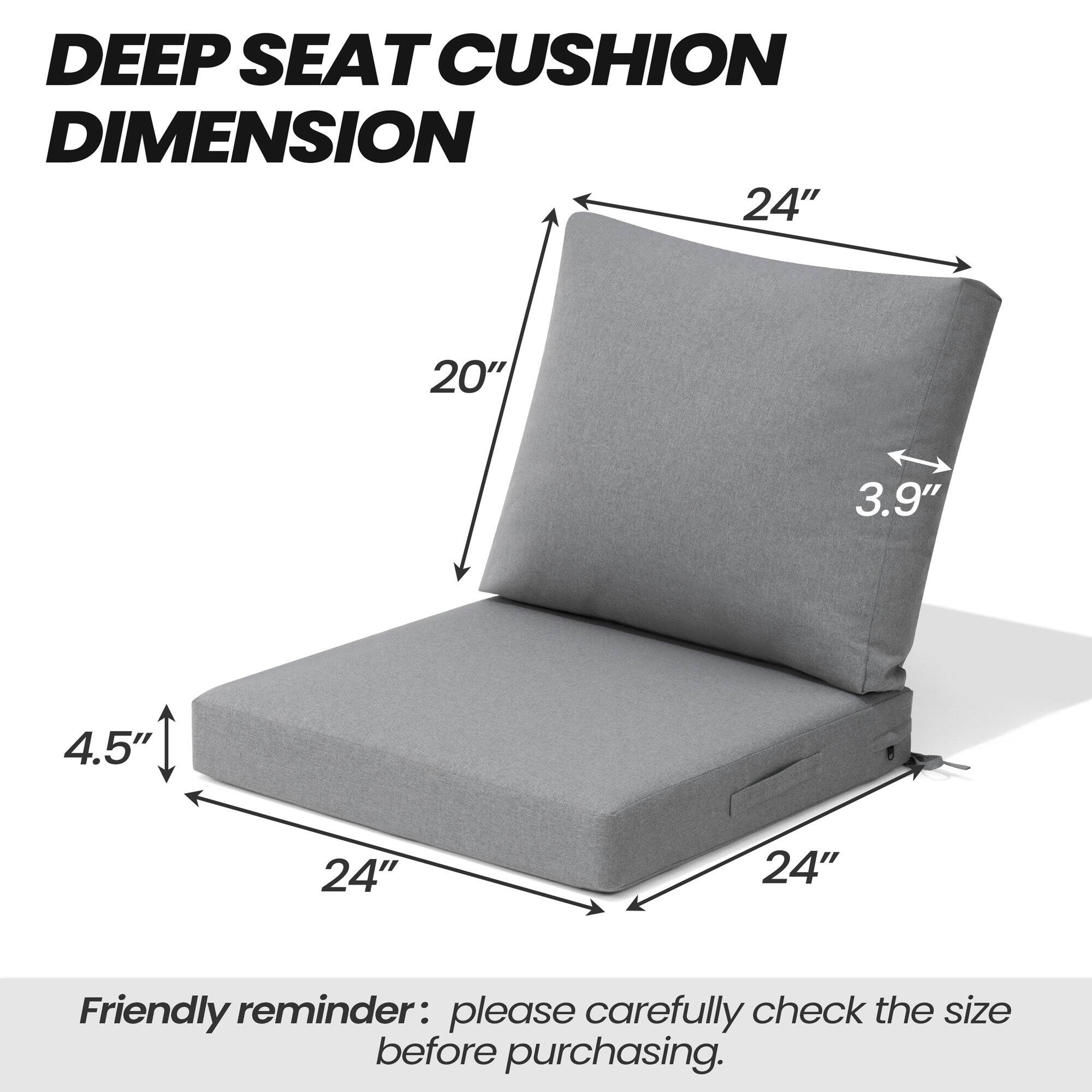 DEEP SEAT CUSHION DIMENSION

24" x 20" x 4.5" x 3.9" x 24" x 24"

Friendly reminder: please carefully check the size before purchasing.
