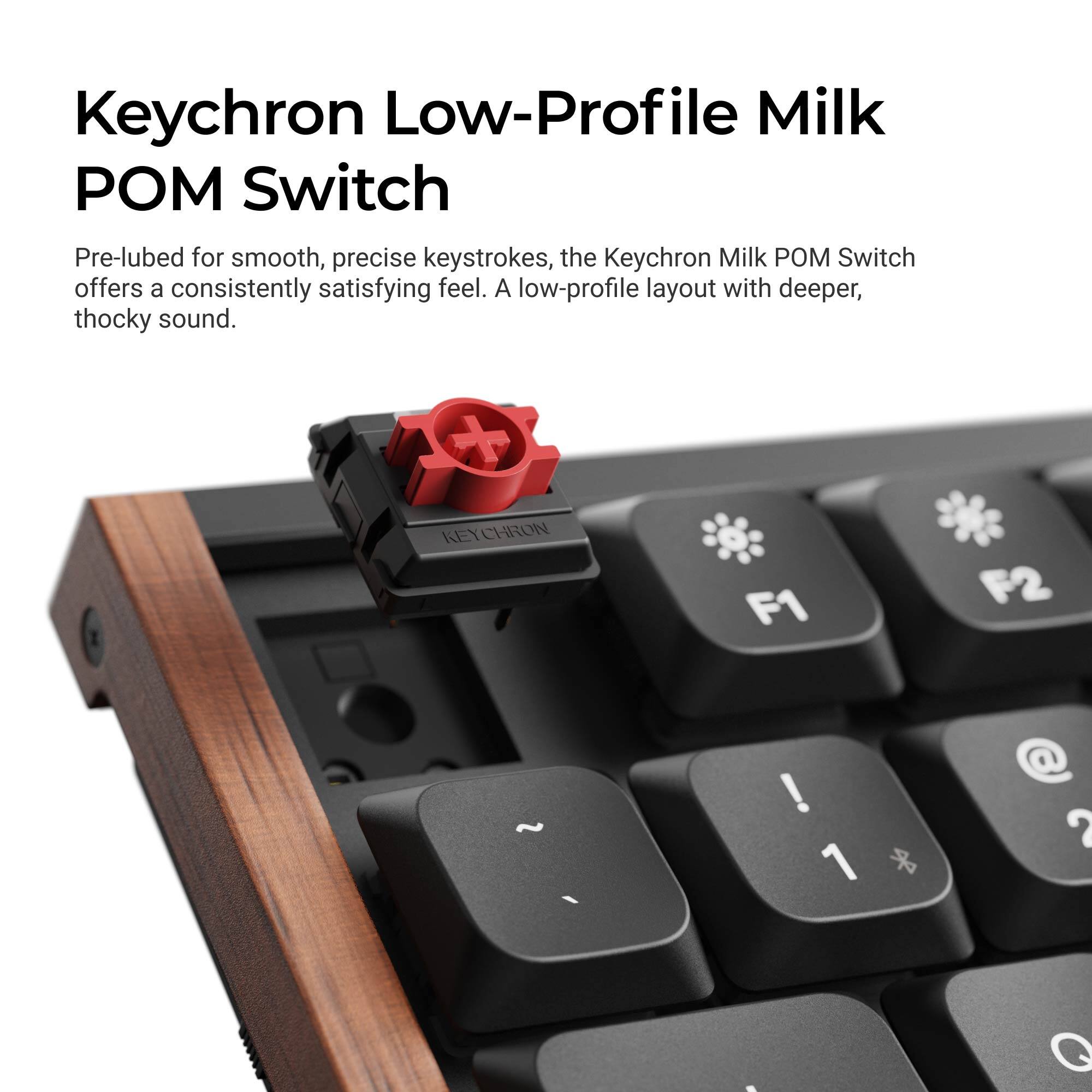 Keychron Low-Profile Milk POM Switch

Pre-lubed for smooth, precise keystrokes, the Keychron Milk POM Switch offers a consistently satisfying feel. A low-profile layout with deeper, thocky sound.

KEYCHRON

F1
F2
! 1
@ 2
Q