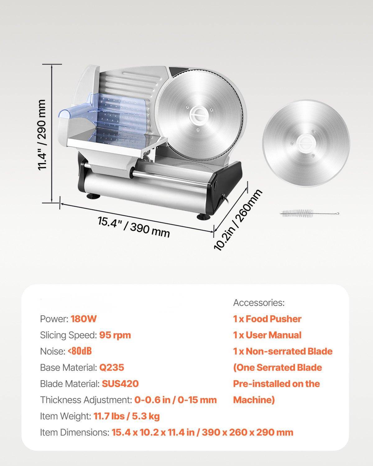 **Product Specifications:**

- **Power:** 180W
- **Slicing Speed:** 95 rpm
- **Noise:** <80dB
- **Base Material:** Q235
- **Blade Material:** SUS420
- **Thickness Adjustment:** 0-0.6 in / 0-15 mm
- **Item Weight:** 11.7 lbs / 5.3 kg
- **Item Dimensions:** 15.4 x 10.2 x 11.4 in / 390 x 260 x 290 mm

**Accessories:**
- 1 x Food Pusher
- 1 x User Manual
- 1 x Non-serrated Blade (One Serrated Blade Pre-installed on the Machine)