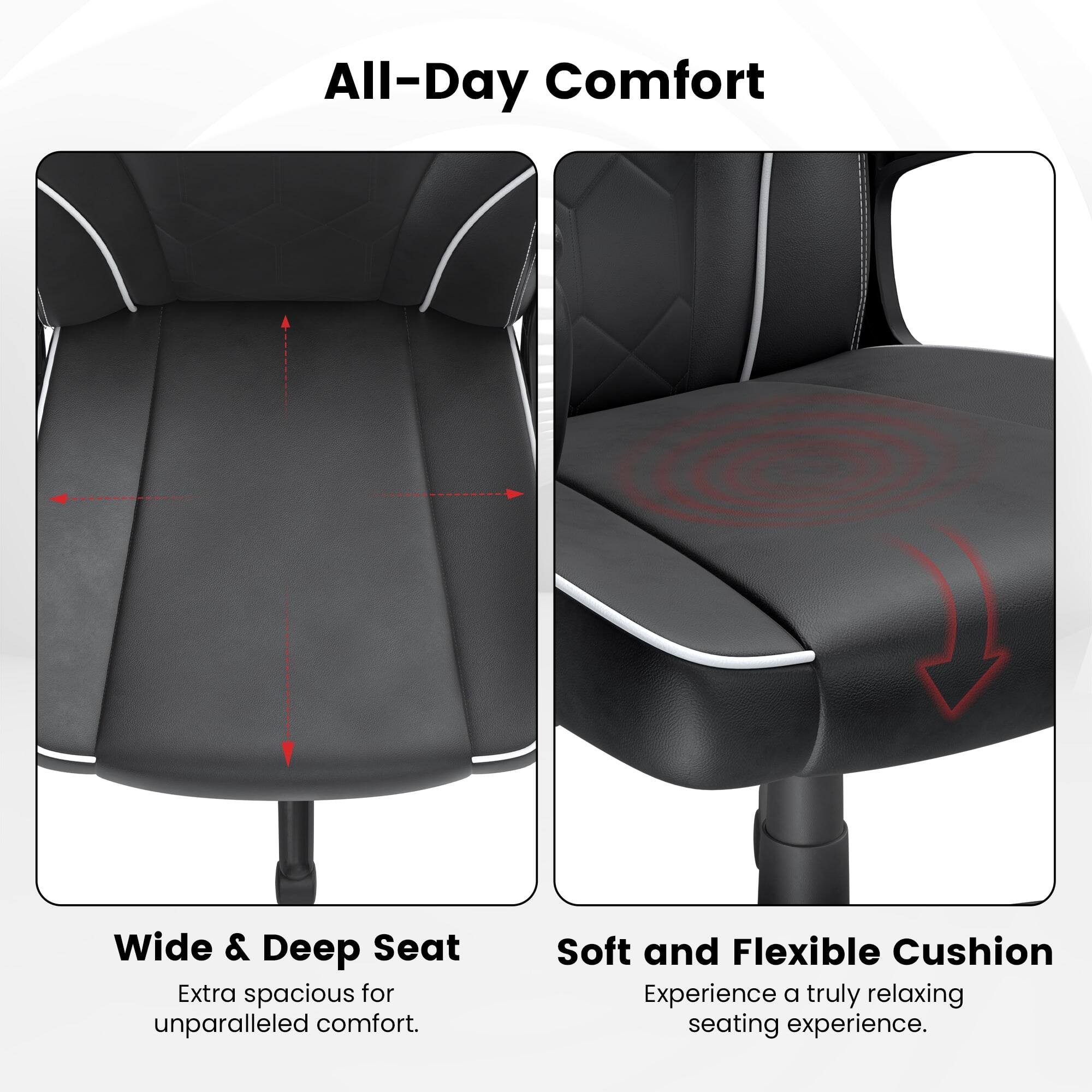All-Day Comfort

Wide & Deep Seat
Extra spacious for unparalleled comfort.

Soft and Flexible Cushion
Experience a truly relaxing seating experience.
