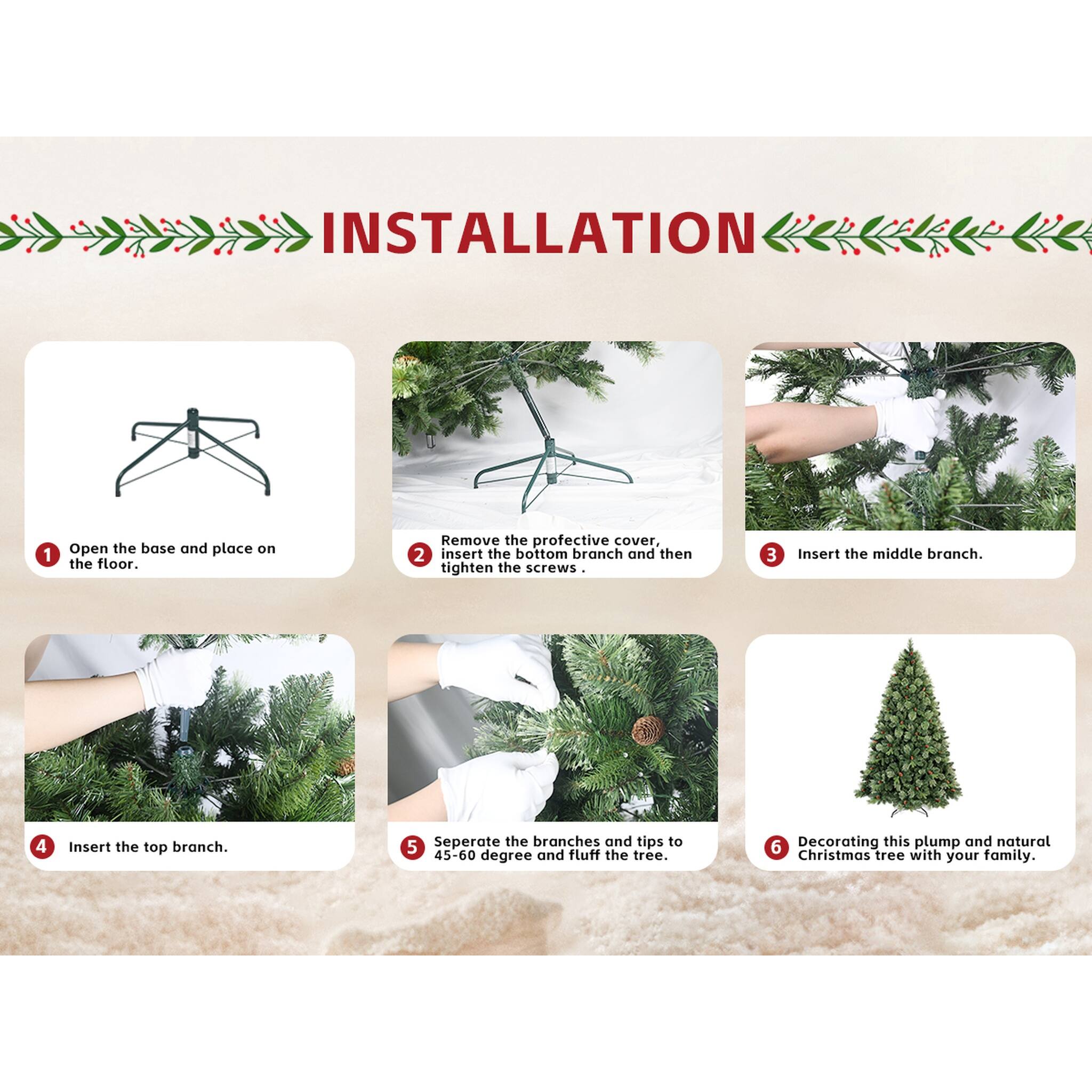 INSTALLATION

1. Open the base and place on the floor.
2. Remove the protective cover, insert the bottom branch and then tighten the screws.
3. Insert the middle branch.
4. Insert the top branch.
5. Separate the branches and tips to 45-60 degree and fluff the tree.
6. Decorating this plump and natural Christmas tree with your family.
