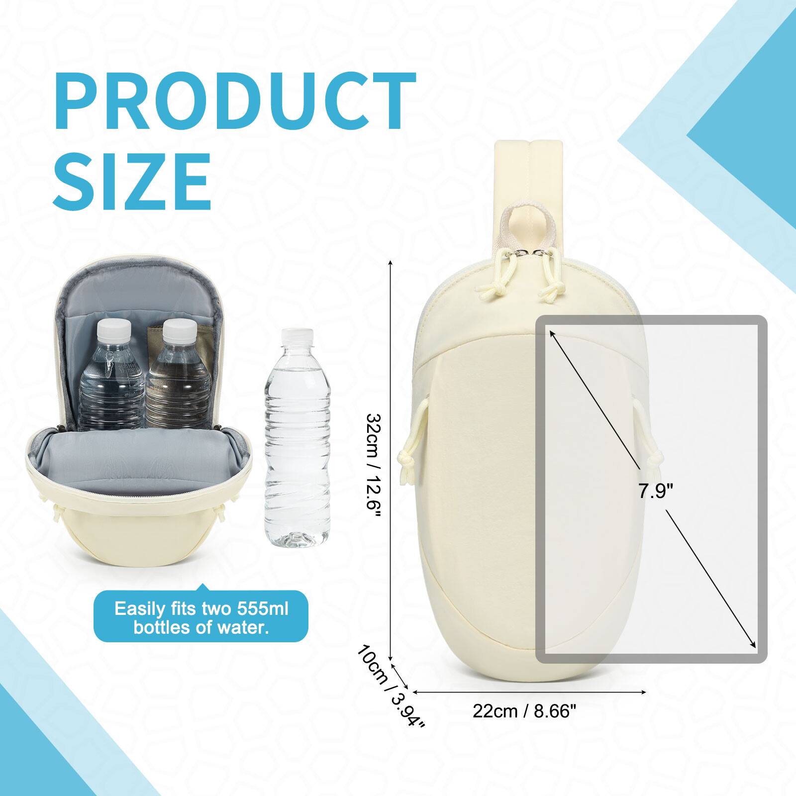 PRODUCT SIZE

32cm / 12.6"  
10cm / 3.94"  
22cm / 8.66" / 7.9"

Easily fits two 555ml bottles of water.