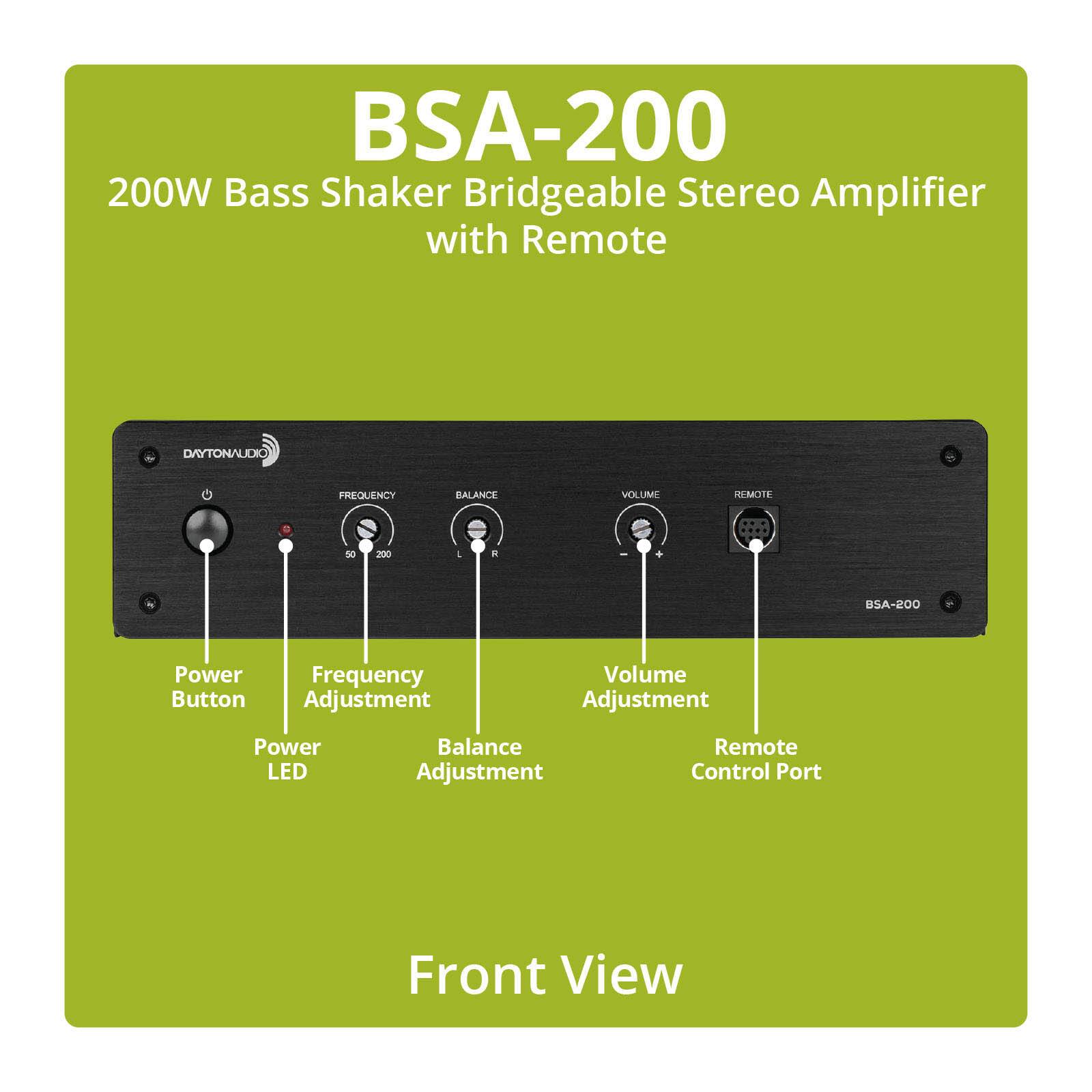 BSA-200  
200W Bass Shaker Bridgable Stereo Amplifier with Remote  

DAYTONAUDIO  
FREQUENCY  
BALANCE  
VOLUME  
REMOTE  
50  
200  
R  
BSA-200  
Power Frequency Button Adjustment  
Volume Adjustment  
Power LED  
Balance Adjustment  
Remote Control Port  
Front View