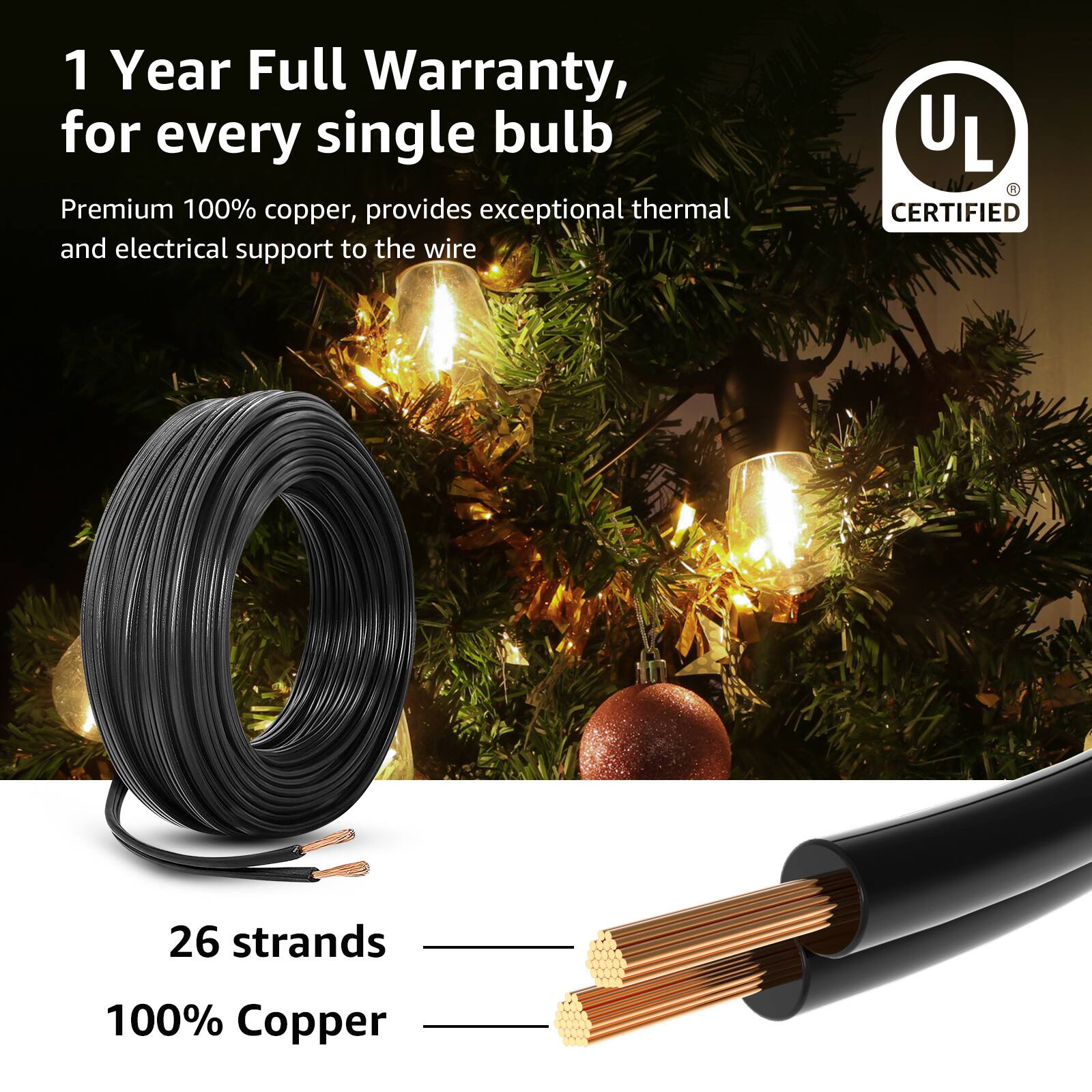 1 Year Full Warranty, for every single bulb

Premium 100% copper, provides exceptional thermal and electrical support to the wire

UL CERTIFIED

26 strands

100% Copper