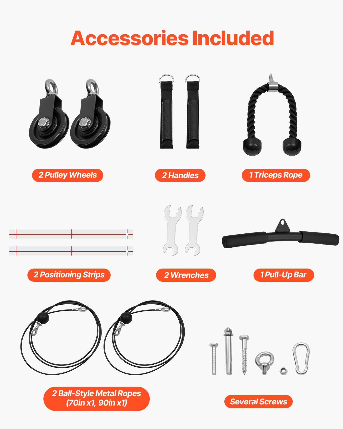 Accessories Included:

- 2 Pulley Wheels
- 2 Handles
- 1 Triceps Rope
- 2 Positioning Strips
- 2 Wrenches
- 1 Pull-Up Bar
- 2 Ball-Style Metal Ropes (70in x1, 90in x1)
- Several Screws