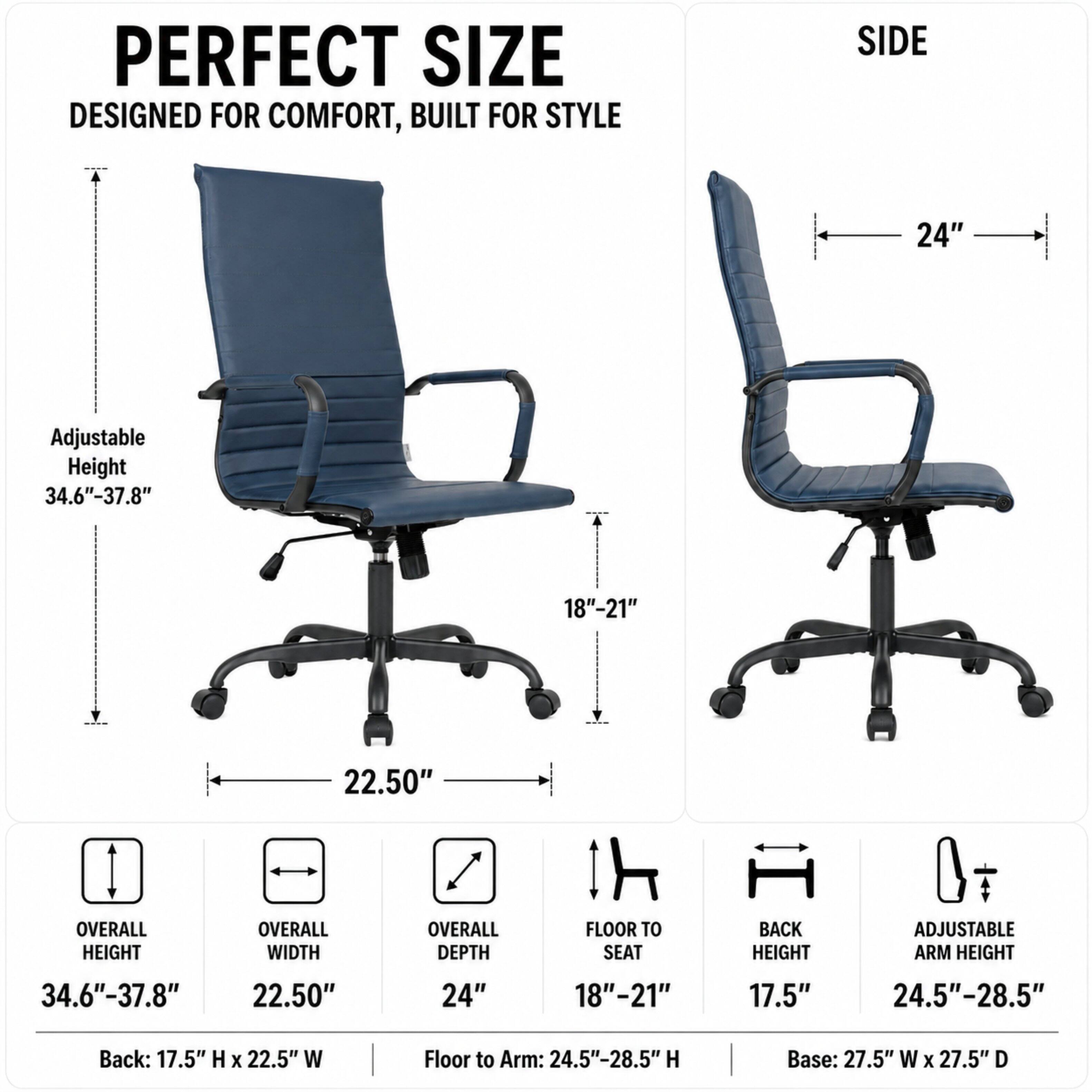 PERFECT SIZE  
DESIGNED FOR COMFORT, BUILT FOR STYLE

SIDE  
24"  
Adjustable Height 34.6"-37.8"  
18"-21"  
SUB  
22.50"  
OVERALL HEIGHT  
OVERALL WIDTH  
OVERALL DEPTH  
FLOOR TO SEAT  
BACK HEIGHT  
ADJUSTABLE ARM HEIGHT  
34.6"-37.8"  
22.50"  
24"  
18"-21"  
17.5"  
24.5"-28.5"  
Back: 17.5" H X 22.5" W  
Floor to Arm: 24.5"-28.5" H  
Base: 27.5" W X 27.5" D