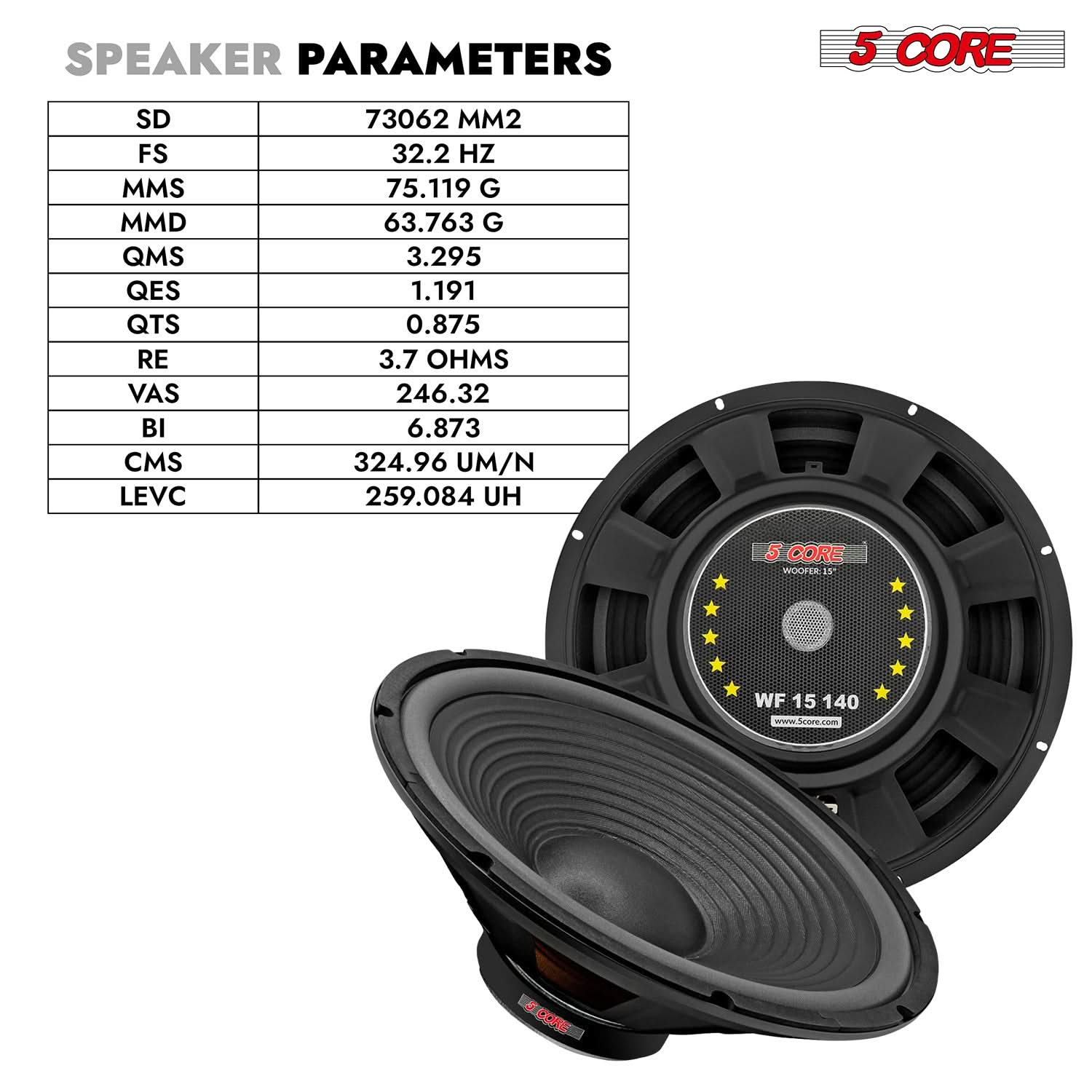 **SPEAKER PARAMETERS**

- SD: 73062 MM2
- FS: 32.2 HZ
- MMS: 75.119 G
- MMD: 63.763 G
- QMS: 3.295
- QES: 1.191
- QTS: 0.875
- RE: 3.7 OHMS
- VAS: 246.32
- BI: 6.873
- CMS: 324.96 UM/N
- LEVC: 259.084 UH

**5 CORE WOOFER**

- WF 15 140
- www.5core.com