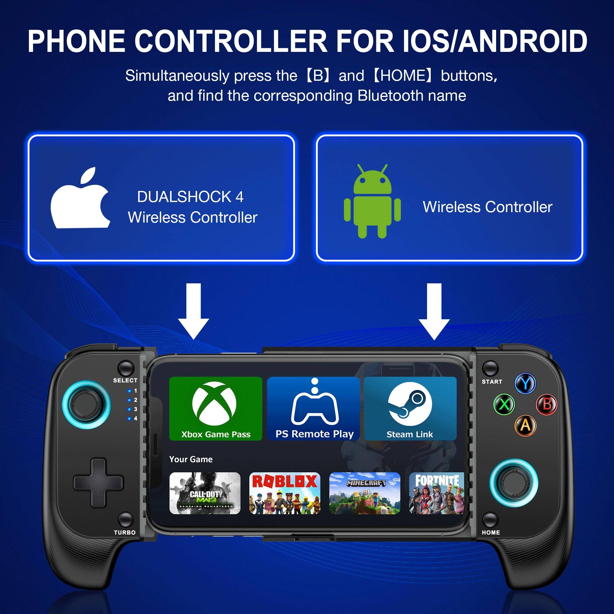 PHONE CONTROLLER FOR IOS/ANDROID

Simultaneously press the [B] and [HOME] buttons, and find the corresponding Bluetooth name

- DUALSHOCK 4 Wireless Controller
- Wireless Controller

Xbox Game Pass
PS Remote Play
Steam Link

Your Game

CALL-OUTY
ROBLOX
MINECRAFT
FORTNITE