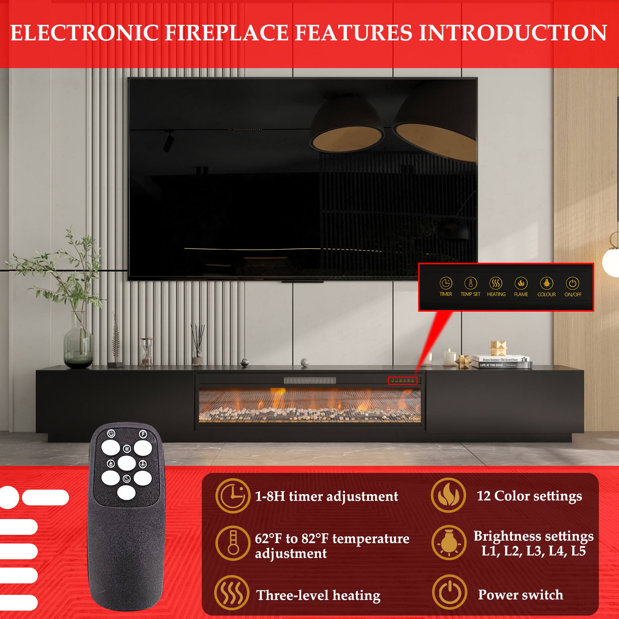 ELECTRONIC FIREPLACE FEATURES INTRODUCTION

- 1-8H timer adjustment
- 62°F to 82°F temperature adjustment
- 12 Color settings
- Brightness settings: L1, L2, L3, L4, L5
- Three-level heating
- Power switch