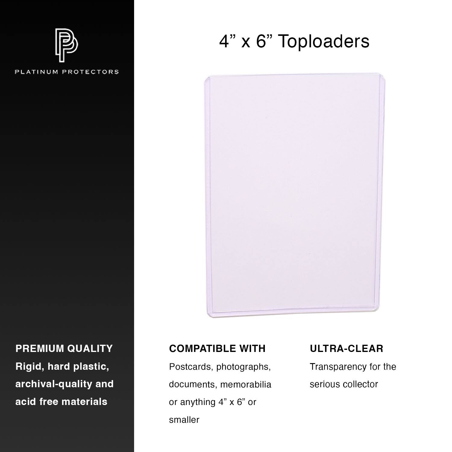 PLATINUM PROTECTORS

4" x 6" Toploaders

PREMIUM QUALITY
Rigid, hard plastic, archival-quality and acid free materials

COMPATIBLE WITH
Postcards, photographs, documents, memorabilia or anything 4" x 6" or smaller

ULTRA-CLEAR
Transparency for the serious collector