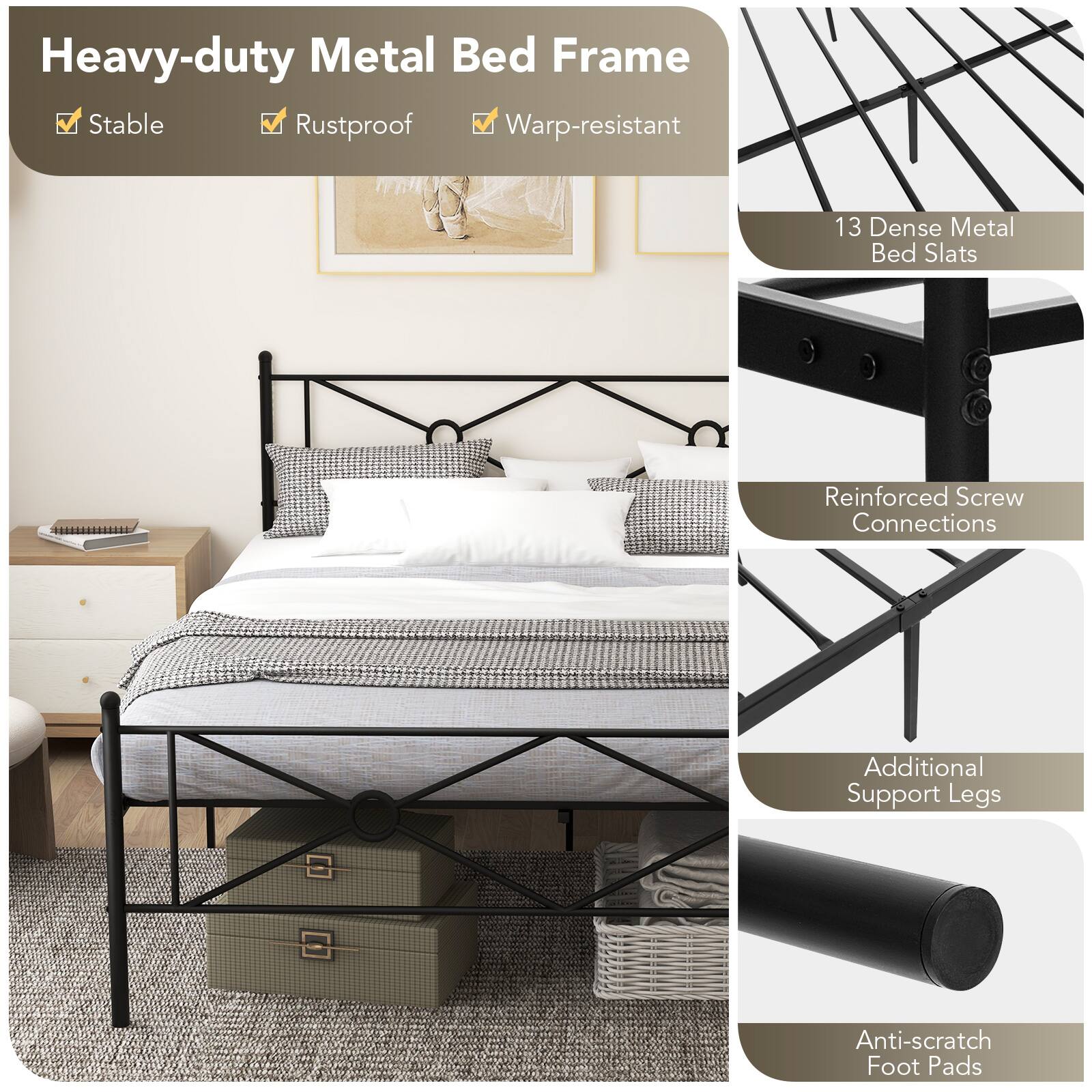 Heavy-duty Metal Bed Frame
Stable
Rustproof
Warp-resistant
13 Dense Metal Bed Slats
Reinforced Screw Connections
Additional Support Legs
Anti-scratch Foot Pads