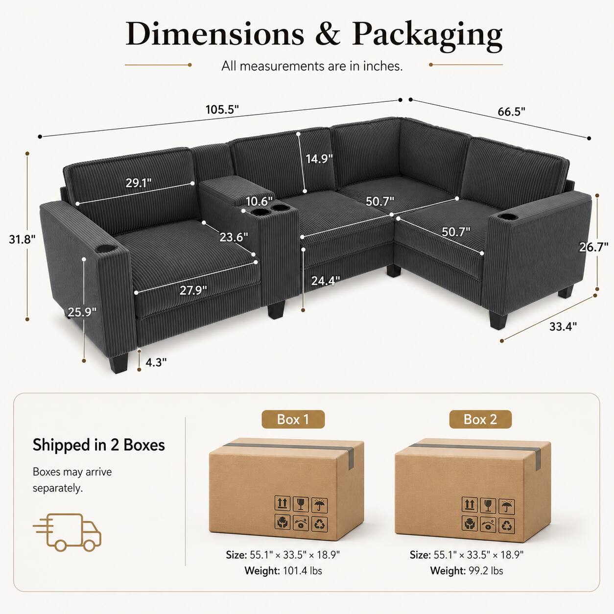Dimensions & Packaging  
All measurements are in inches.  

105.5"  
66.5"  
14.9"  
29.1"  
10.6"  
50.7"  
31.8"  
23.6"  
50.7"  
26.7"  
27.9"  
24.4"  
25.9"  
33.4"  
4.3"  

Shipped in 2 Boxes  
Boxes may arrive separately.  

Box 1  
Size: 55.1" x 33.5" x 18.9"  
Weight: 101.4 lbs  

Box 2  
Size: 55.1" x 33.5" x 18.9"  
Weight: 99.2 lbs