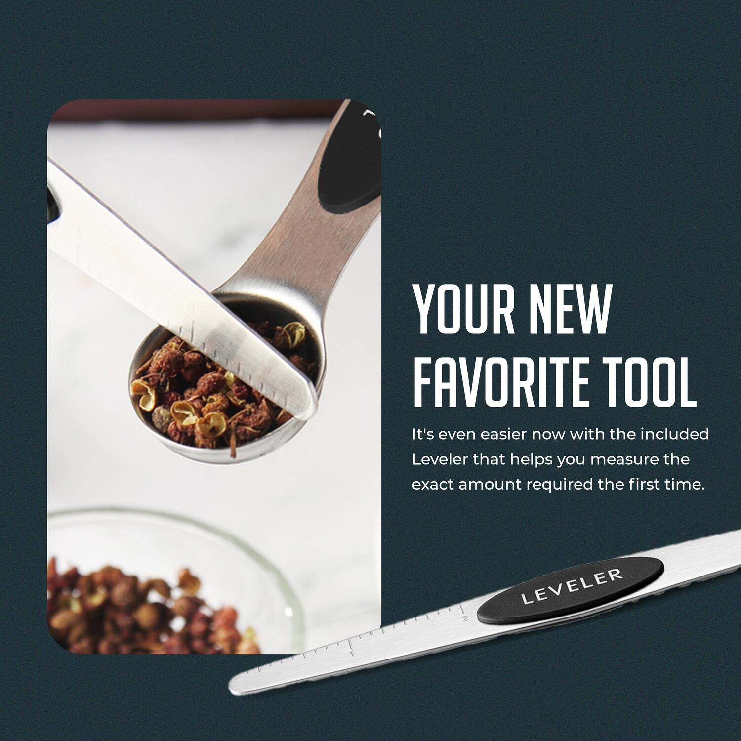 YOUR NEW FAVORITE TOOL

It's even easier now with the included Leveler that helps you measure the exact amount required the first time.

LEVELER