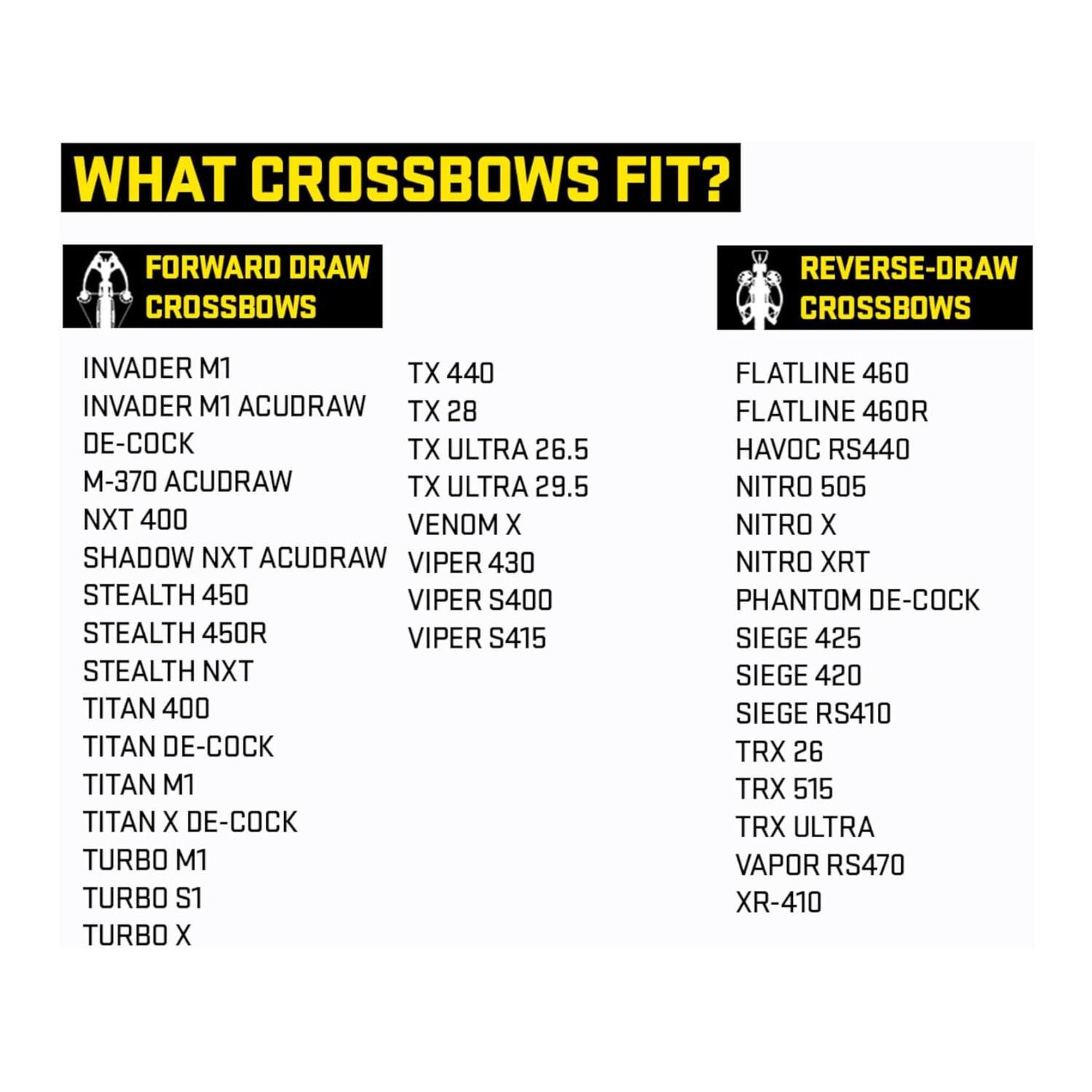 **WHAT CROSSBOWS FIT?**

**FORWARD DRAW CROSSBOWS**
- INVADER M1
- INVADER M1 ACUDRAW
- DE-COCK
- M-370 ACUDRAW
- NXT 400
- SHADOW NXT ACUDRAW
- STEALTH 450
- STEALTH 450R
- STEALTH NXT
- TITAN 400
- TITAN DE-COCK
- TITAN M1
- TITAN X DE-COCK
- TURBO M1
- TURBO S1
- TURBO X
- TX 440
- TX 28
- TX ULTRA 26.5
- TX ULTRA 29.5
- VENOM X
- VIPER 430
- VIPER S400
- VIPER S415

**REVERSE-DRAW CROSSBOWS**
- FLATLINE 460
- FLATLINE 460R
- HAVOC RS440
- NITRO 505
- NITRO X
- N