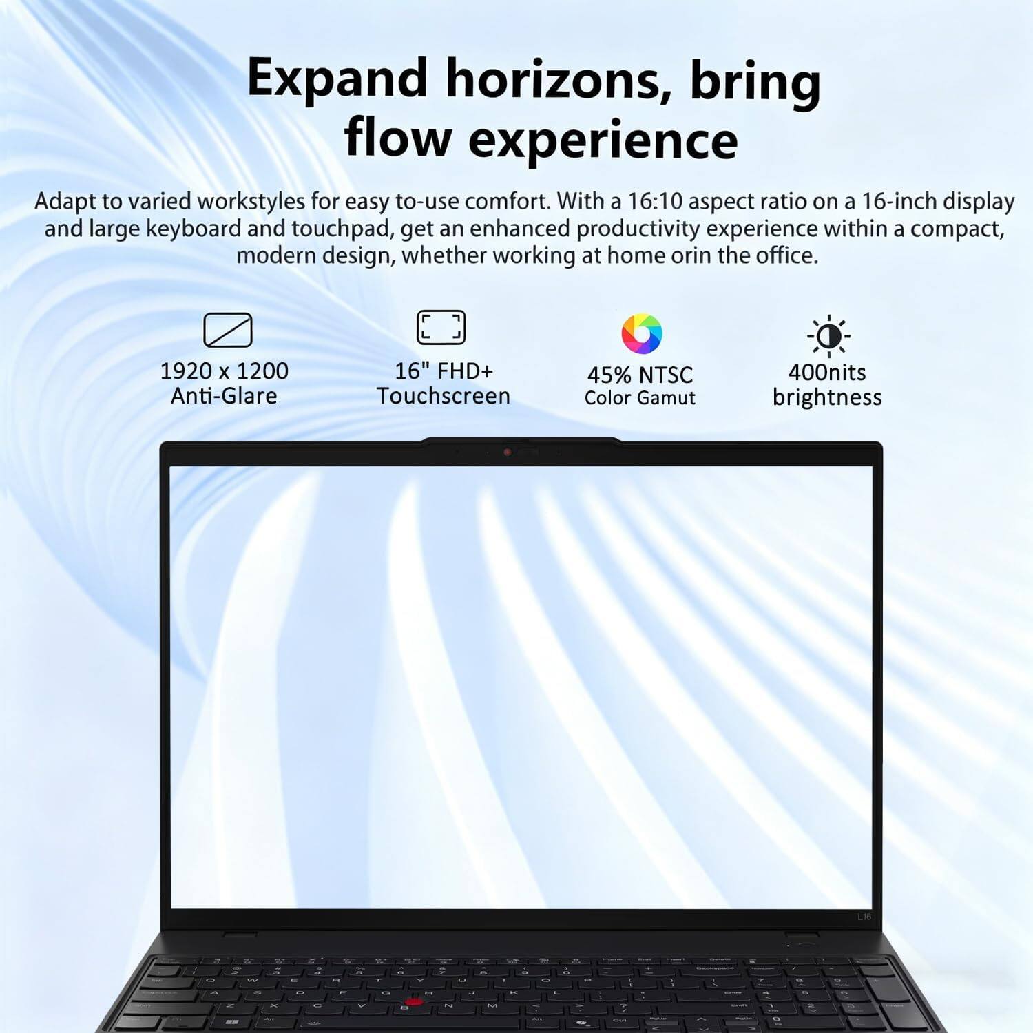 Expand horizons, bring flow experience

Adapt to varied workstyles for easy to-use comfort. With a 16:10 aspect ratio on a 16-inch display and large keyboard and touchpad, get an enhanced productivity experience within a compact, modern design, whether working at home or in the office.

1920 x 1200 Anti-Glare
16" FHD+ Touchscreen
45% NTSC Color Gamut
400nits brightness