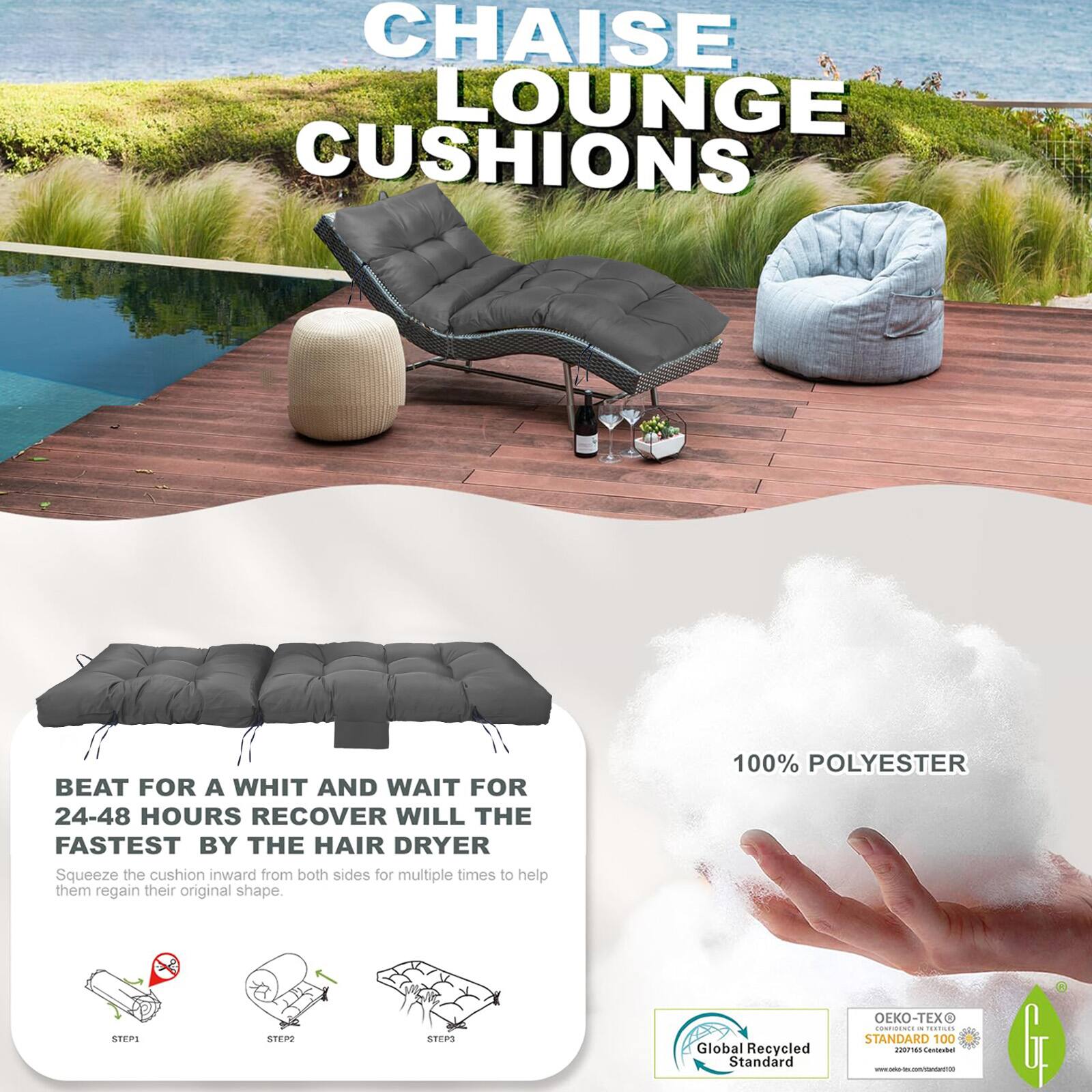 CHAISE LOUNGE CUSHIONS

BEAT FOR A WHIT AND WAIT FOR 24-48 HOURS RECOVER WILL THE FASTEST BY THE HAIR DRYER
Squeeze the cushion inward from both sides for multiple times to help them regain their original shape.

100% POLYESTER

Global Recycled Standard
OEKO-TEX STANDARD 100