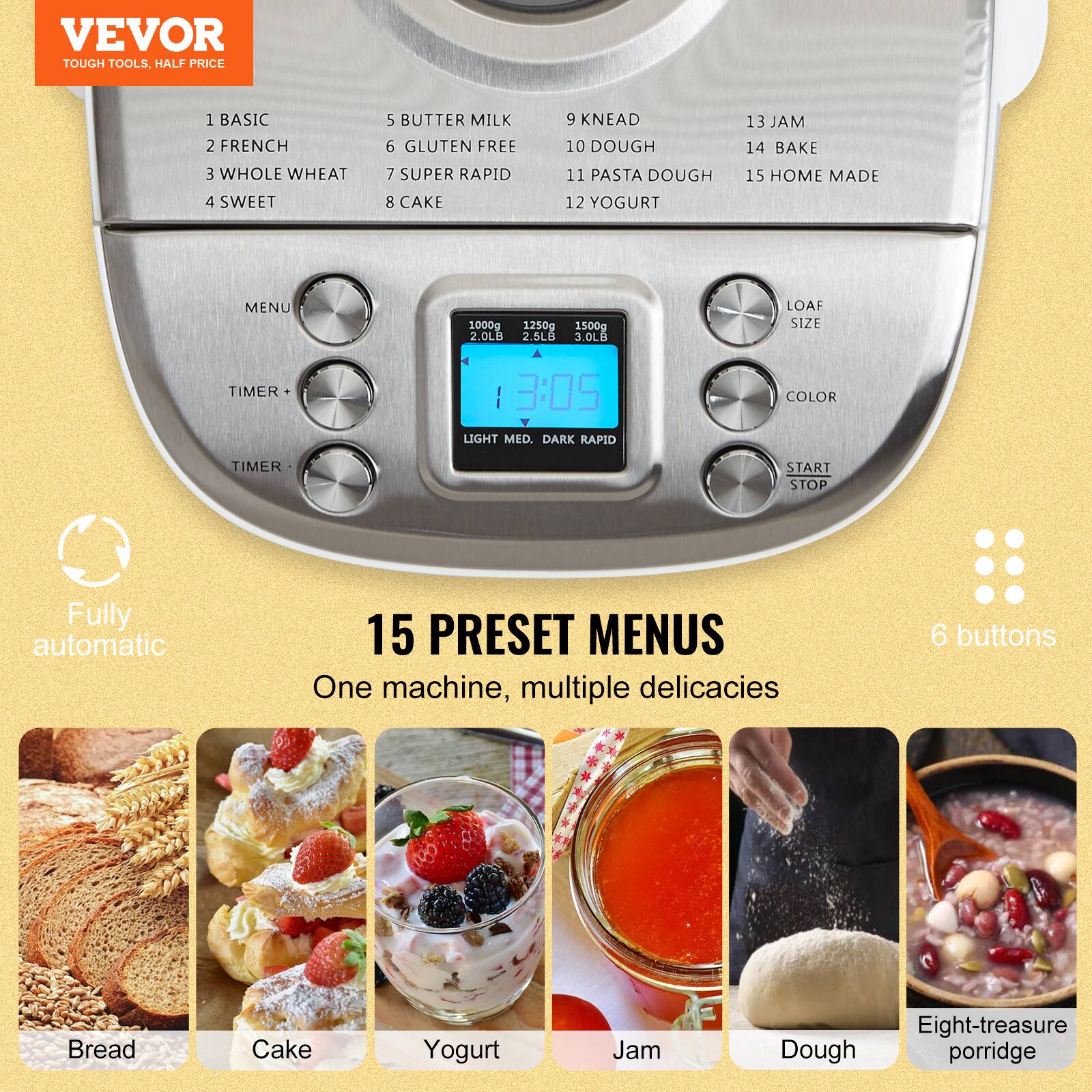 VEVOR TOUGH TOOLS, HALF PRICE

1 BASIC 2 FRENCH
3 WHOLE WHEAT 4 SWEET
5 BUTTER MILK 6 GLUTEN FREE
7 SUPER RAPID 8 CAKE
9 KNEAD 10 DOUGH
11 PASTA DOUGH 12 YOGURT
13 JAM 14 BAKE
15 HOME MADE

MENU
1000g 1250g 1500g 2.0LB 2.5LB 3.0LB
LOAF SIZE
TIMER
3:05 LIGHT MED. DARK RAPID
COLOR
TIMER
START STOP

Fully automatic
15 PRESET MENUS
One machine, multiple delicacies
6 buttons

Bread
Cake
Yogurt
Jam
Dough
Eight-treasure porridge