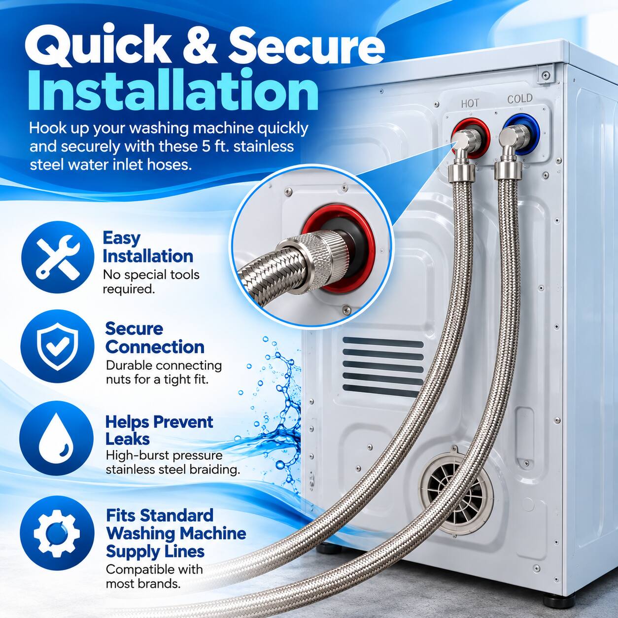 Quick & Secure Installation  
Hook up your washing machine quickly and securely with these 5 ft. stainless steel water inlet hoses.  

HOT  
COLD  

Easy Installation  
No special tools required.  

Secure Connection  
Durable connecting nuts for a tight fit.  

Helps Prevent Leaks  
High-burst pressure stainless steel braiding.  

Fits Standard Washing Machine Supply Lines  
Compatible with most brands.