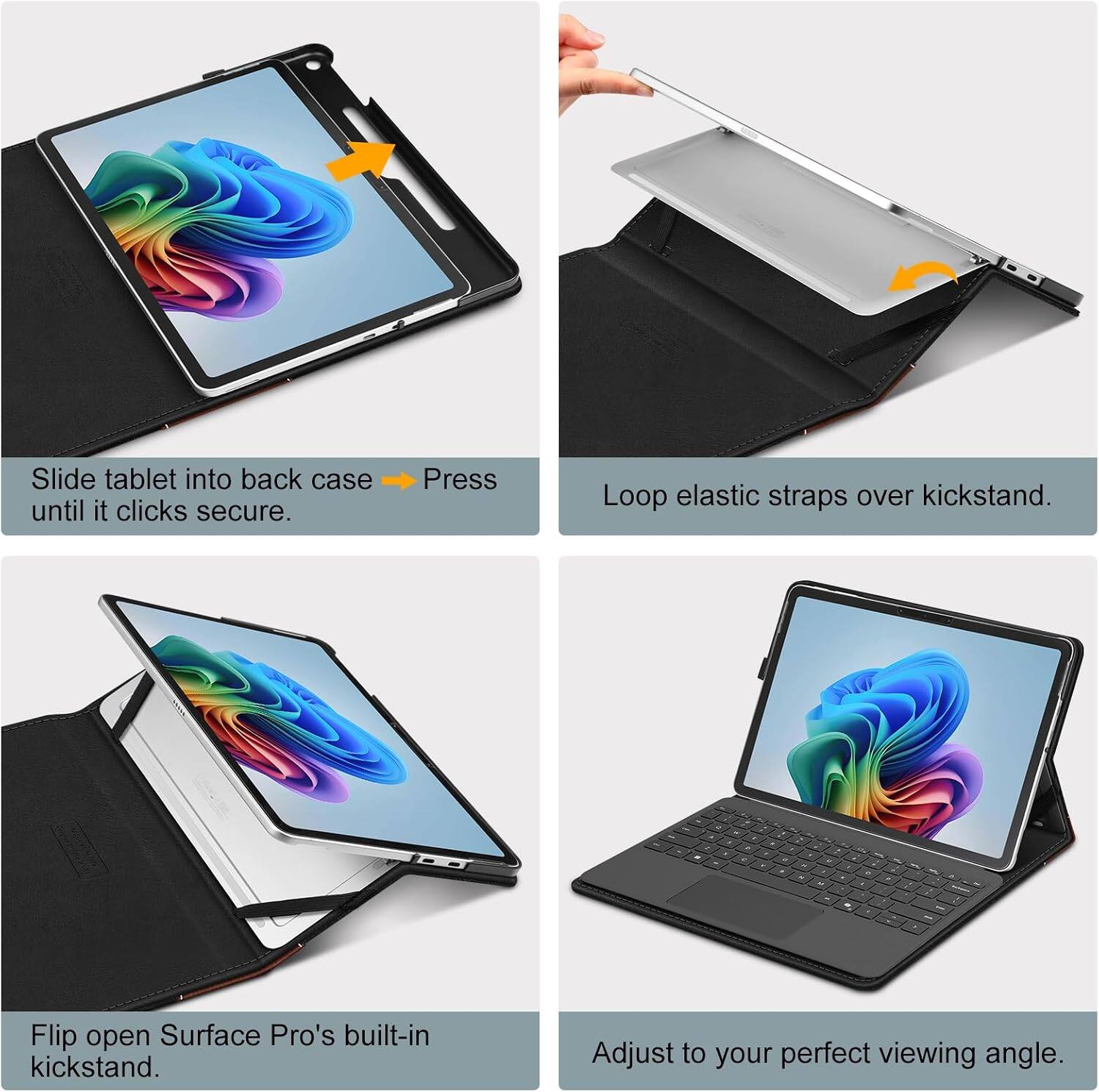 Slide tablet into back case until it clicks secure.

Press

Loop elastic straps over kickstand.

Flip open Surface Pro's built-in kickstand.

Adjust to your perfect viewing angle.