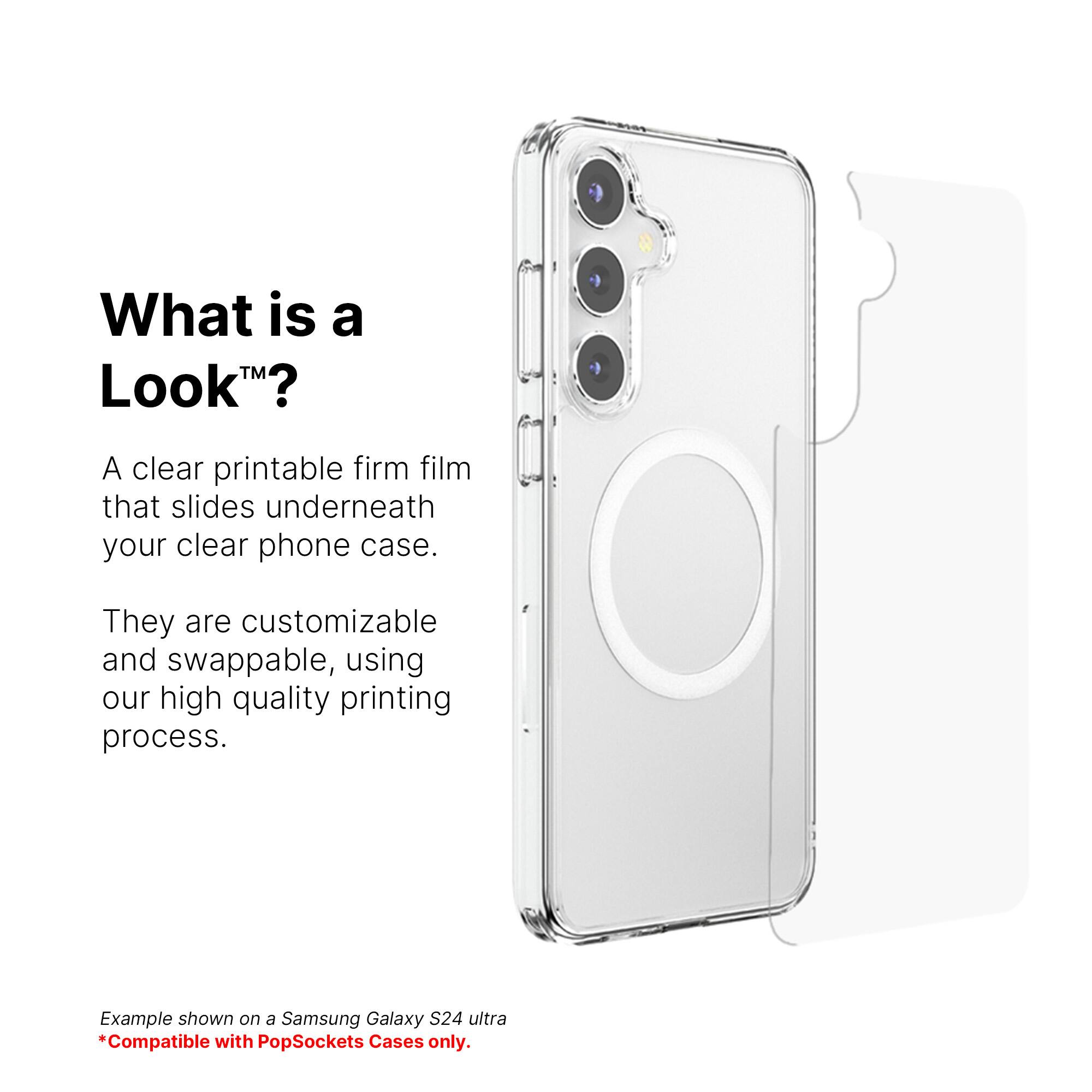 What is a Look? A clear printable firm film that slides underneath your clear phone case. They are customizable and swappable, using our high quality printing process. Example shown on a Samsung Galaxy S24 ultra. Compatible with PopSockets Cases only.