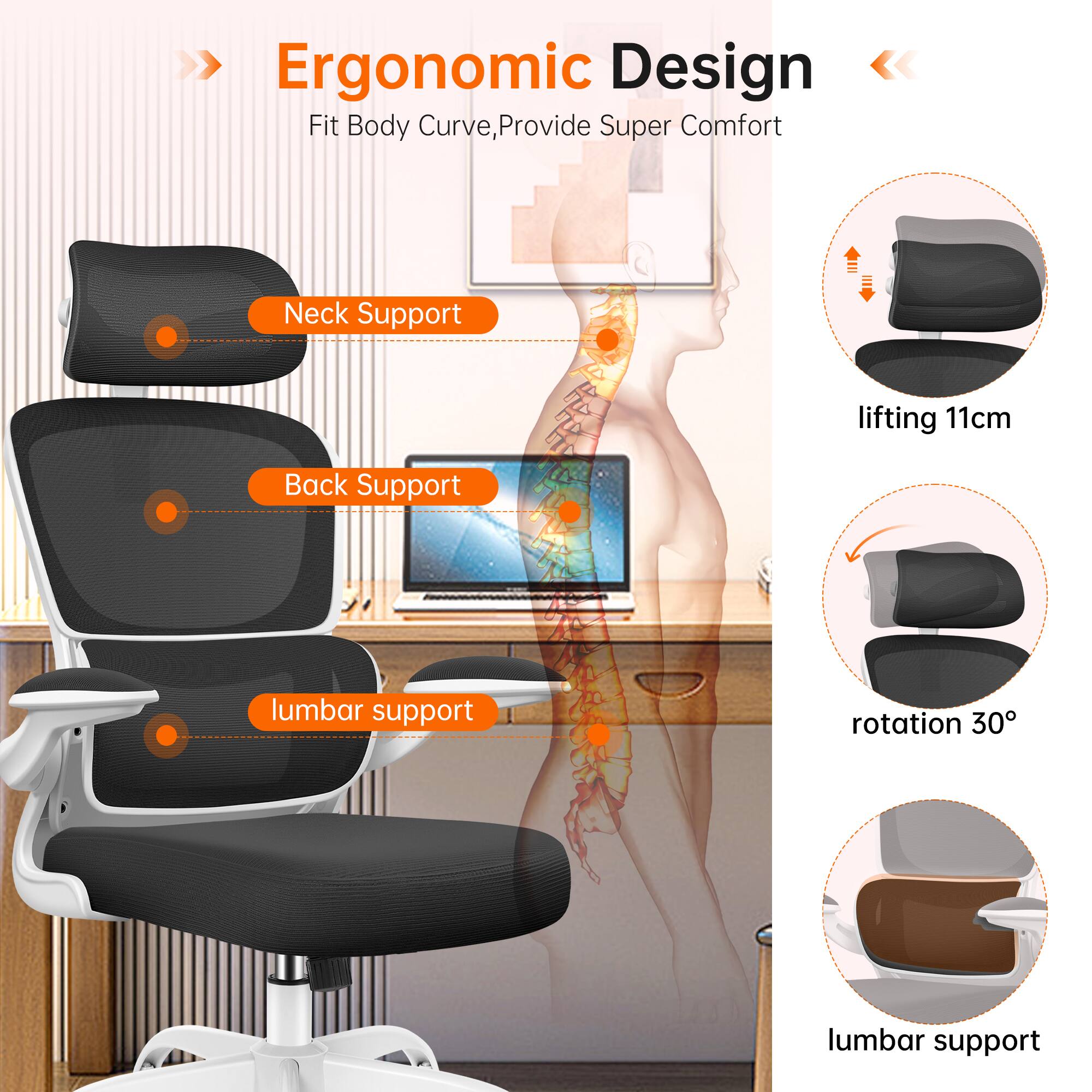 Ergonomic Design  
Fit Body Curve, Provide Super Comfort  

- Neck Support  
- Back Support  
- lumbar support  

lifting 11cm  
rotation 30°  
lumbar support
