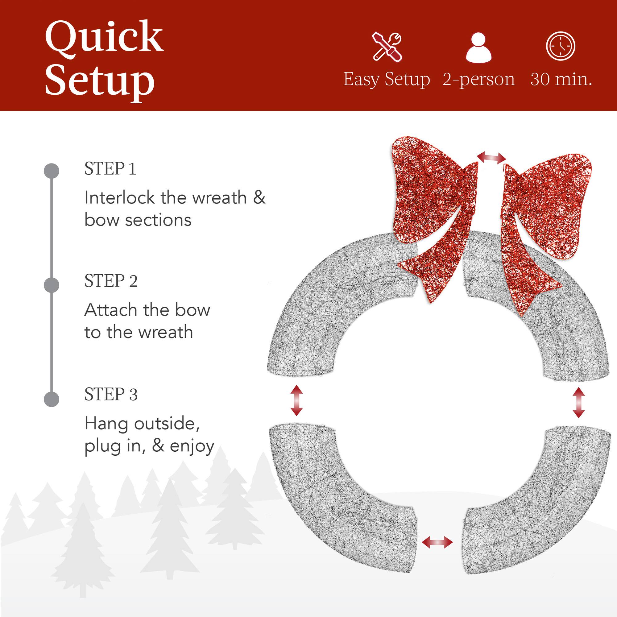 Quick Setup

Easy Setup 2-person 30 min.

STEP 1  
Interlock the wreath & bow sections

STEP 2  
Attach the bow to the wreath

STEP 3  
Hang outside, plug in, & enjoy
