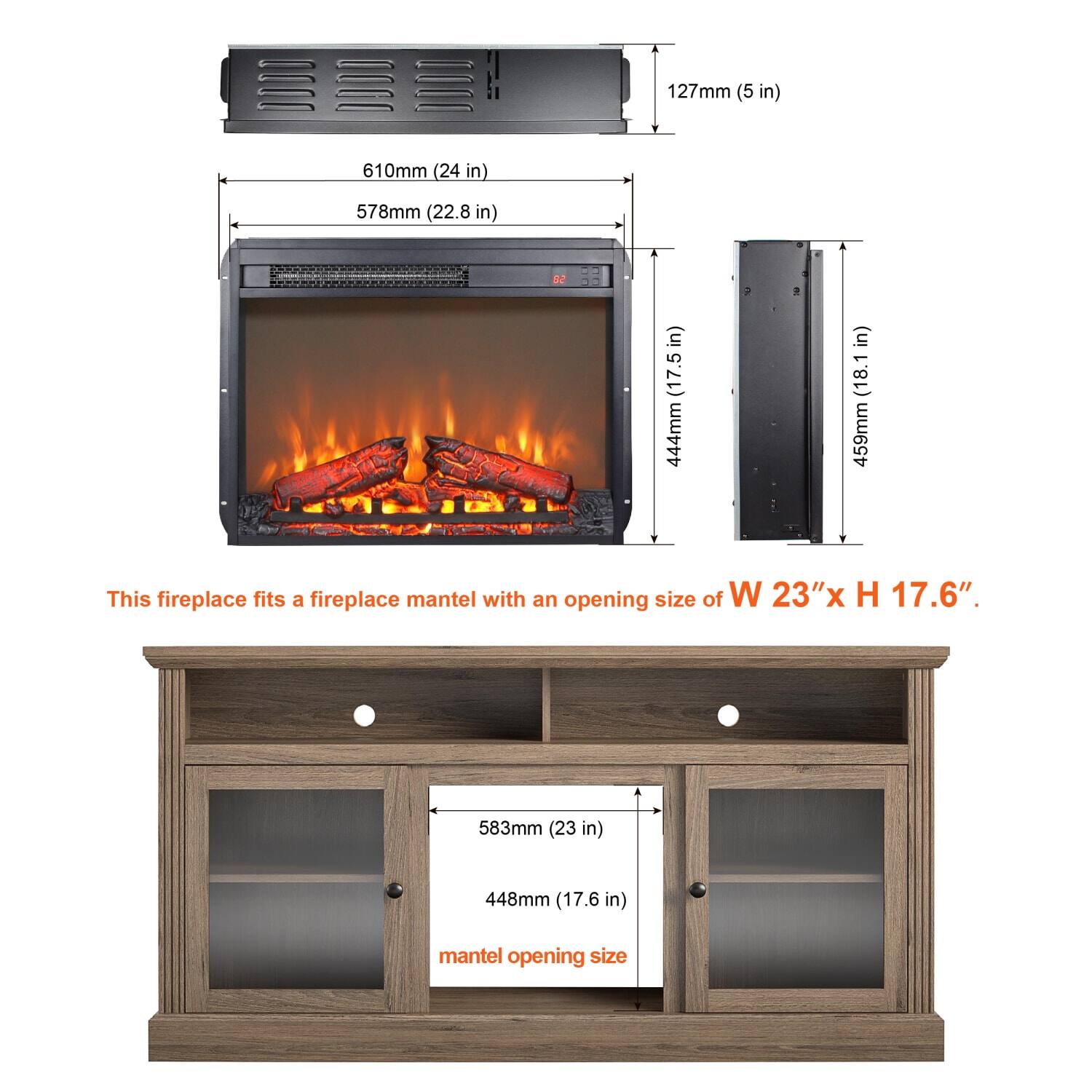This fireplace fits a fireplace mantel with an opening size of W 23" x H 17.6".

- 127mm (5 in)
- 610mm (24 in)
- 578mm (22.8 in)
- 444mm (17.5 in)
- 459mm (18.1 in)

Mantel opening size:
- 583mm (23 in)
- 448mm (17.6 in)