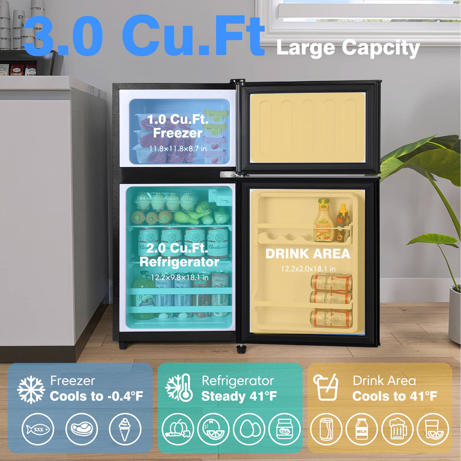 3.0 Cu.Ft Large Capacity

1.0 Cu.Ft. Freezer
11.8x11.8x8.7 in

2.0 Cu.Ft. Refrigerator
12.2x9.8x18.1 in

DRINK AREA
12.2x2.0x18.1 in

Freezer Cools to -0.4°F
Refrigerator Steady 41°F
Drink Area Cools to 41°F