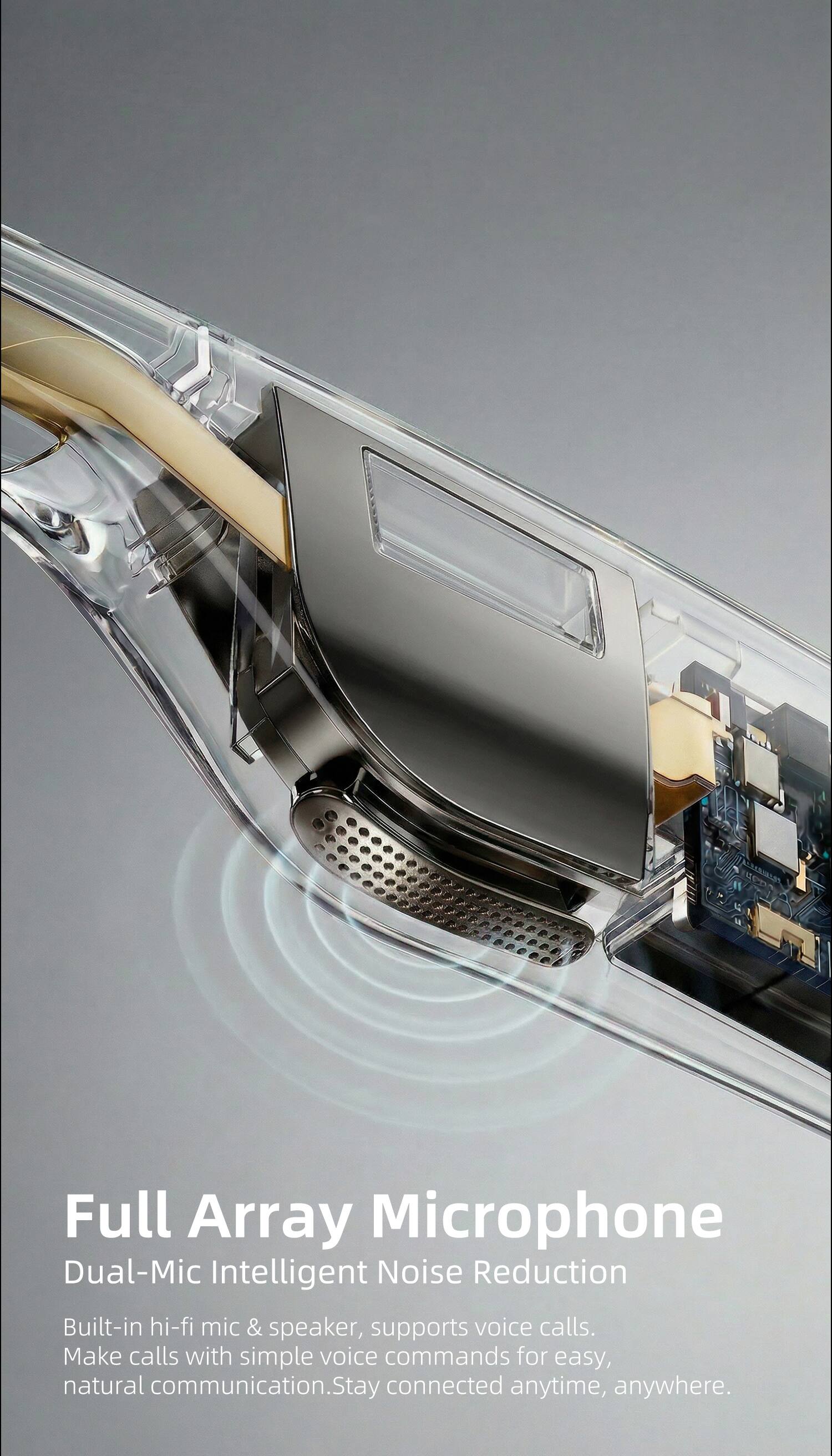 Full Array Microphone  
Dual-Mic Intelligent Noise Reduction  
Built-in hi-fi mic & speaker, supports voice calls.  
Make calls with simple voice commands for easy, natural communication.  
Stay connected anytime, anywhere.