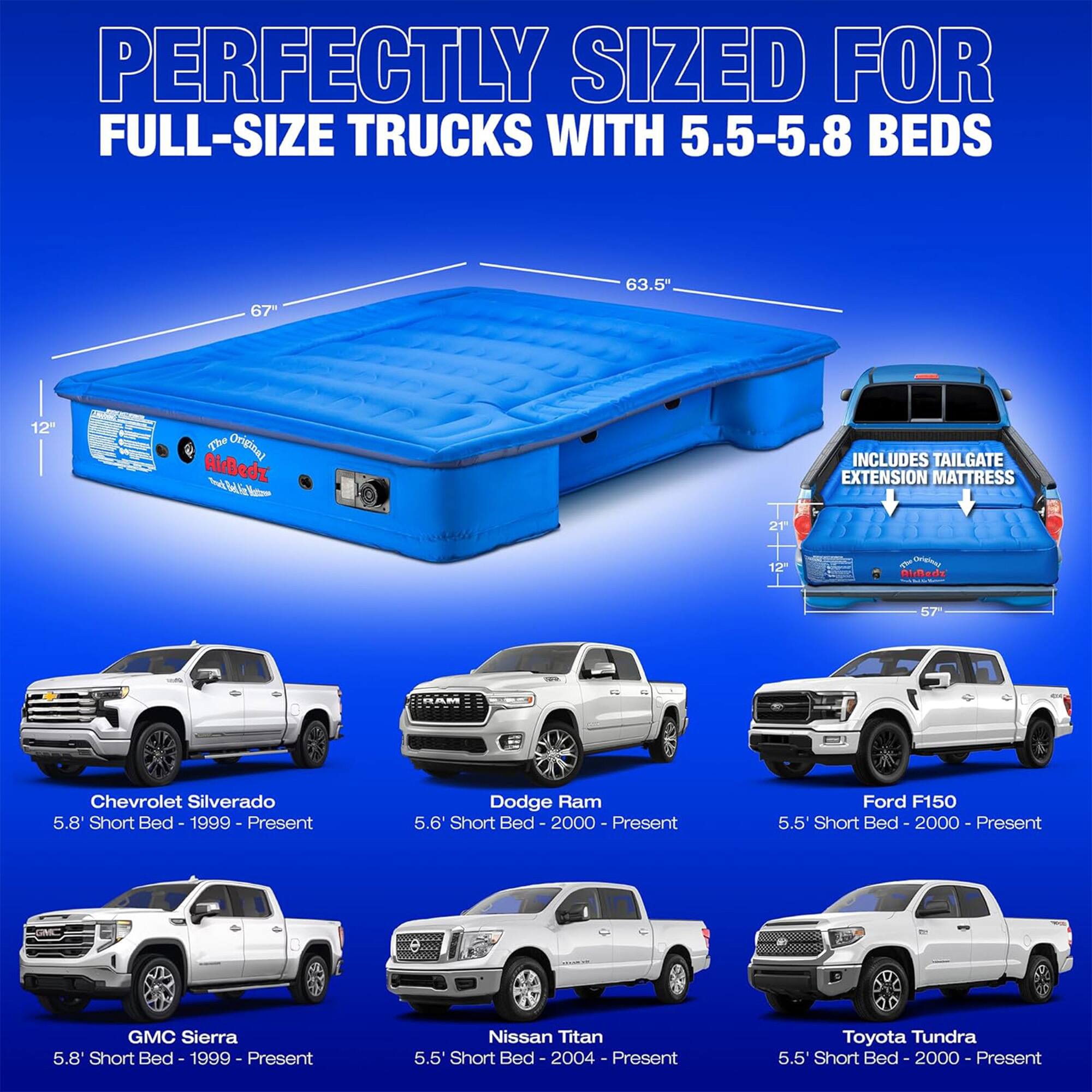 PERFECTLY SIZED FOR FULL-SIZE TRUCKS WITH 5.5-5.8 BEDS

- 67" x 63.5" x 12"

The Original AirBedz

INCLUDES TAILGATE EXTENSION MATTRESS

- Chevrolet Silverado 5.8 Short Bed - 1999 - Present
- Dodge Ram 5.6 Short Bed - 2000 - Present
- Ford F150 5.5 Short Bed - 2000 - Present
- GMC Sierra 5.8' Short Bed - 1999 - Present
- Nissan Titan 5.5' Short Bed - 2004 - Present
- Toyota Tundra 5.5' Short Bed - 2000 - Present