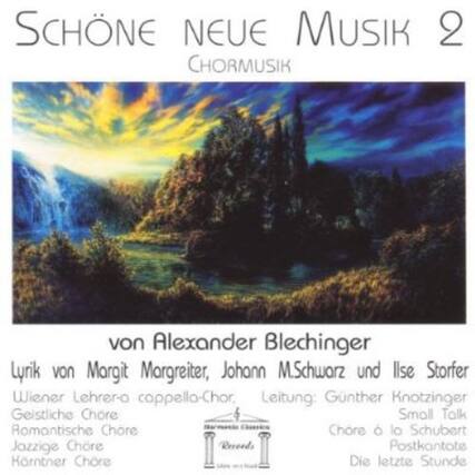 SCHÖNE NEUE MUSIK 2
CHORMUSIK
von Alexander Blechinger
Lyr. von Margit Margreiter, Johann M. Schwarz und Ilse Storfer
Wiener Lehrer a cappella-Chor, Leitung: Günther Knotzinger
Geistliche Chöre
Romantische Chöre
Jazzige Chöre
Homiletische Chöre
Chöre à la Schubert
Postkantate
Kärntner Chöre
Die letzte Stunde
Small Talk