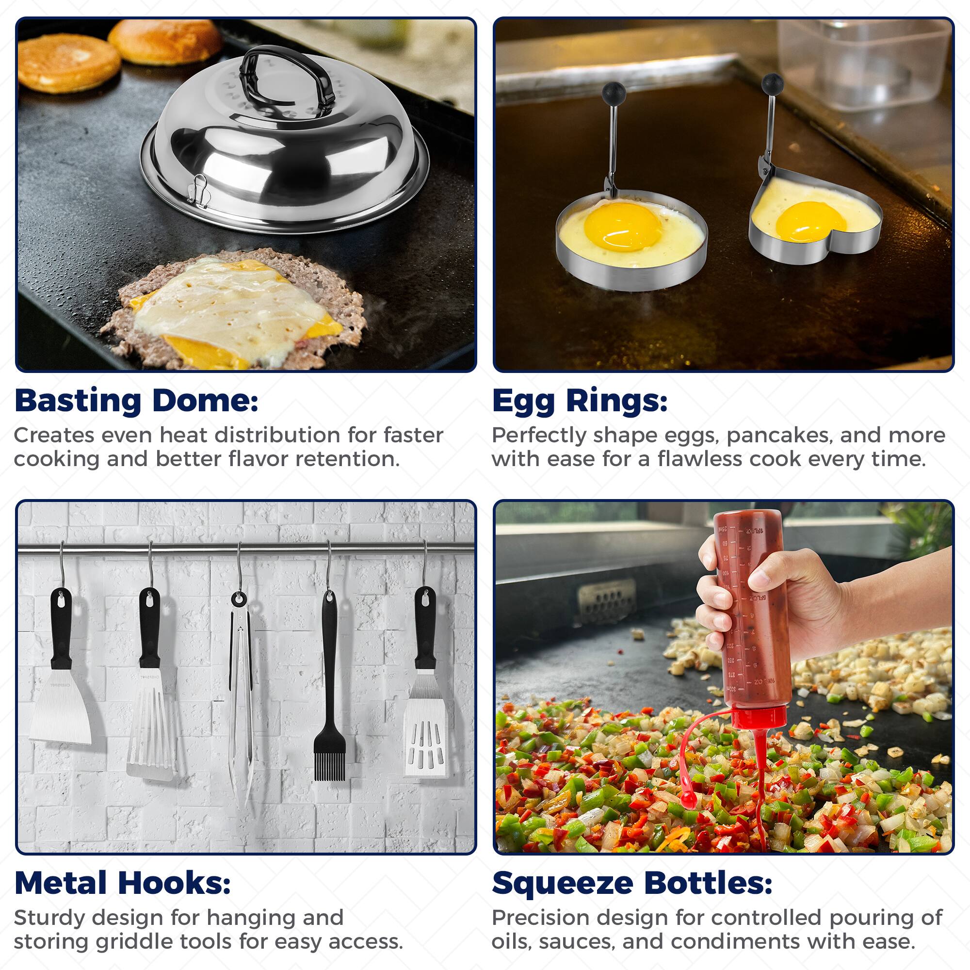 Basting Dome: Creates even heat distribution for faster cooking and better flavor retention.

Egg Rings: Perfectly shape eggs, pancakes, and more with ease for a flawless cook every time.

Metal Hooks: Sturdy design for hanging and storing griddle tools for easy access.

Squeeze Bottles: Precision design for controlled pouring of oils, sauces, and condiments with ease.