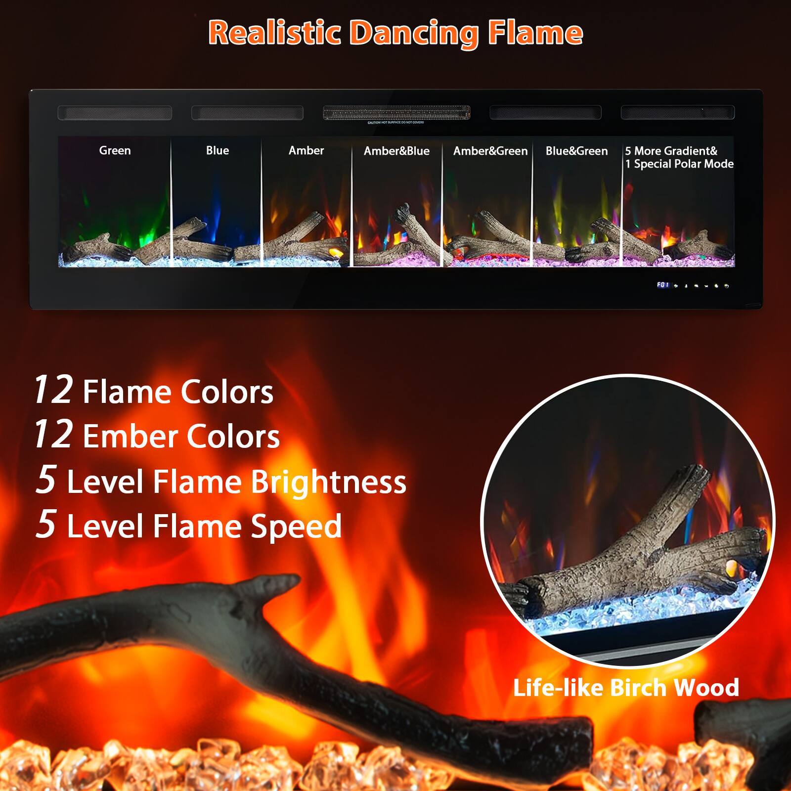 Realistic Dancing Flame

- Green
- Blue
- Amber
- Amber&Blue
- Amber&Green
- Blue&Green
- 5 More Gradient& 1 Special Polar Mode

12 Flame Colors  
12 Ember Colors  
5 Level Flame Brightness  
5 Level Flame Speed  

Life-like Birch Wood