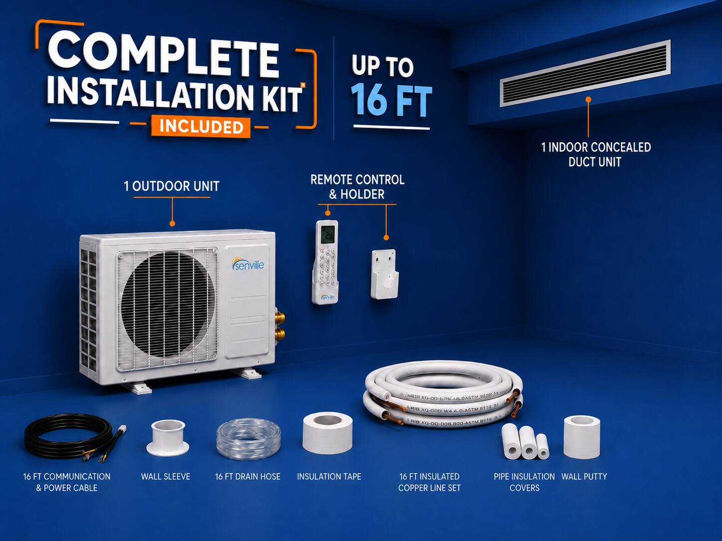 COMPLETE INSTALLATION KIT 16 FT INCLUDED  
REMOTE CONTROL & HOLDER  
1 OUTDOOR UNIT  
1 INDOOR CONCEALED DUCT UNIT  

16 FT COMMUNICATION & POWER CABLE  
WALL SLEEVE  
16 FT DRAIN HOSE  
INSULATION TAPE  
16 FT INSULATED COPPER LINE SET  
PIPE INSULATION  
WALL PUTTY COVERS