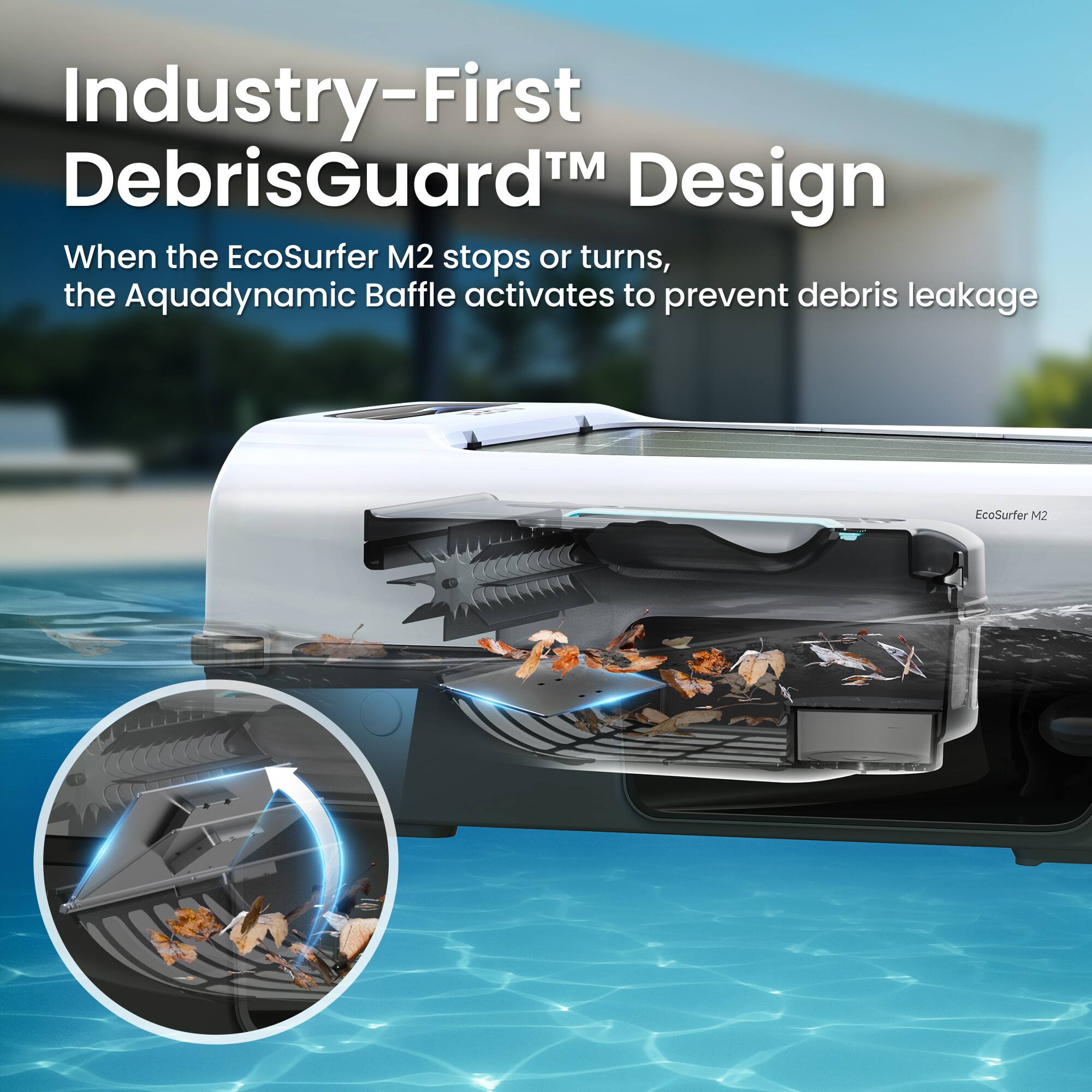 Industry-First DebrisGuard™ Design  
When the EcoSurfer M2 stops or turns, the Aquadynamic Baffle activates to prevent debris leakage