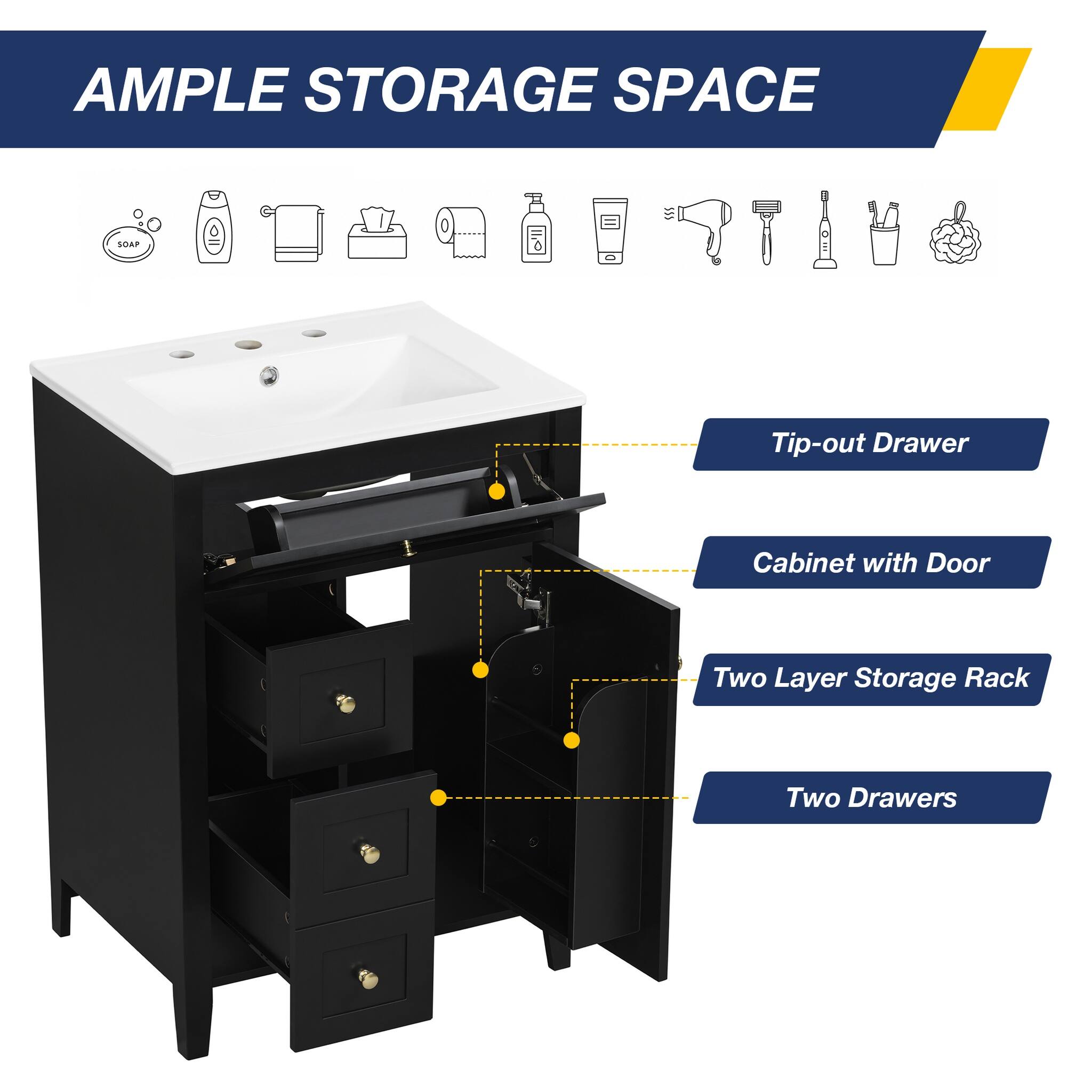 AMPLE STORAGE SPACE

SOAP

Tip-out Drawer

Cabinet with Door

Two Layer Storage Rack

Two Drawers